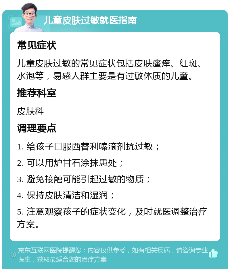 儿童皮肤过敏就医指南 常见症状 儿童皮肤过敏的常见症状包括皮肤瘙痒、红斑、水泡等，易感人群主要是有过敏体质的儿童。 推荐科室 皮肤科 调理要点 1. 给孩子口服西替利嗪滴剂抗过敏； 2. 可以用炉甘石涂抹患处； 3. 避免接触可能引起过敏的物质； 4. 保持皮肤清洁和湿润； 5. 注意观察孩子的症状变化，及时就医调整治疗方案。