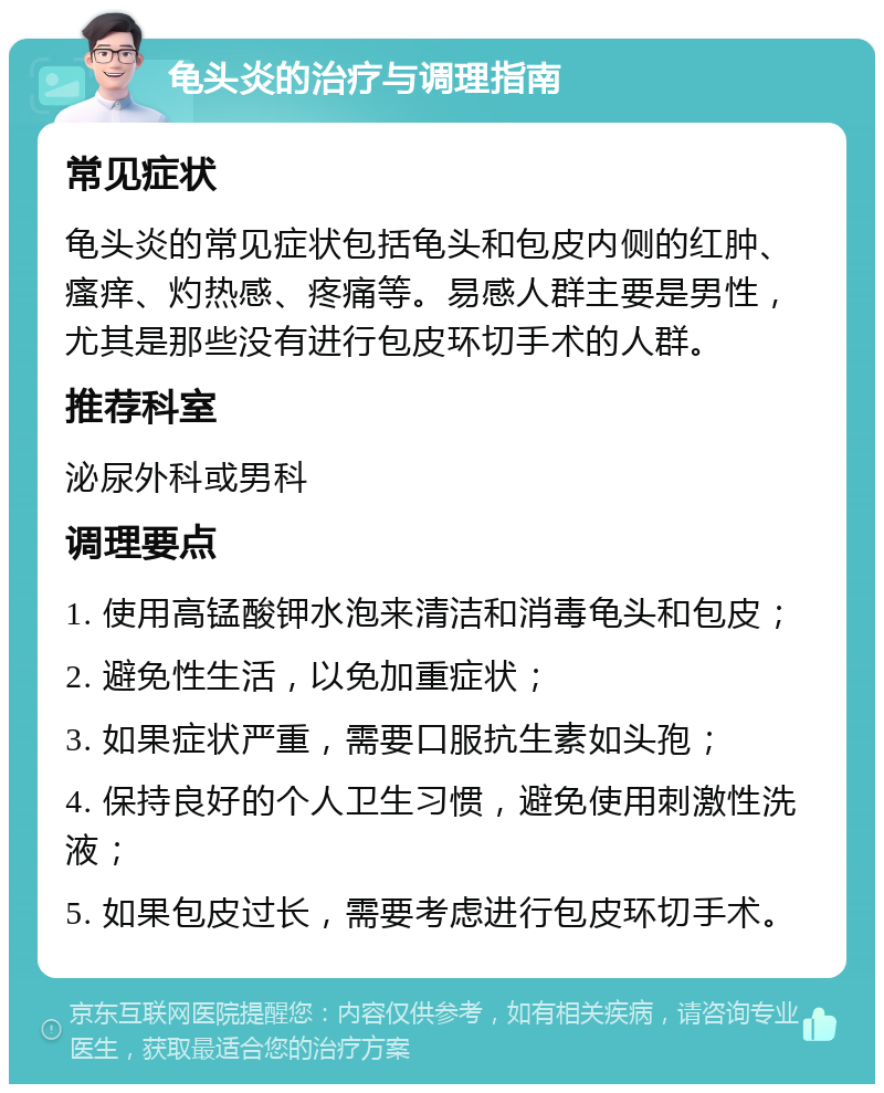 龟头炎的治疗与调理指南 常见症状 龟头炎的常见症状包括龟头和包皮内侧的红肿、瘙痒、灼热感、疼痛等。易感人群主要是男性，尤其是那些没有进行包皮环切手术的人群。 推荐科室 泌尿外科或男科 调理要点 1. 使用高锰酸钾水泡来清洁和消毒龟头和包皮； 2. 避免性生活，以免加重症状； 3. 如果症状严重，需要口服抗生素如头孢； 4. 保持良好的个人卫生习惯，避免使用刺激性洗液； 5. 如果包皮过长，需要考虑进行包皮环切手术。