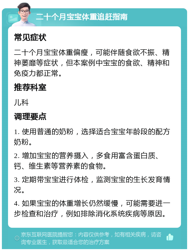 二十个月宝宝体重追赶指南 常见症状 二十个月宝宝体重偏瘦，可能伴随食欲不振、精神萎靡等症状，但本案例中宝宝的食欲、精神和免疫力都正常。 推荐科室 儿科 调理要点 1. 使用普通的奶粉，选择适合宝宝年龄段的配方奶粉。 2. 增加宝宝的营养摄入，多食用富含蛋白质、钙、维生素等营养素的食物。 3. 定期带宝宝进行体检，监测宝宝的生长发育情况。 4. 如果宝宝的体重增长仍然缓慢，可能需要进一步检查和治疗，例如排除消化系统疾病等原因。