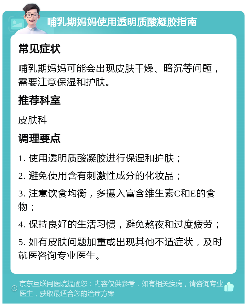 哺乳期妈妈使用透明质酸凝胶指南 常见症状 哺乳期妈妈可能会出现皮肤干燥、暗沉等问题，需要注意保湿和护肤。 推荐科室 皮肤科 调理要点 1. 使用透明质酸凝胶进行保湿和护肤； 2. 避免使用含有刺激性成分的化妆品； 3. 注意饮食均衡，多摄入富含维生素C和E的食物； 4. 保持良好的生活习惯，避免熬夜和过度疲劳； 5. 如有皮肤问题加重或出现其他不适症状，及时就医咨询专业医生。