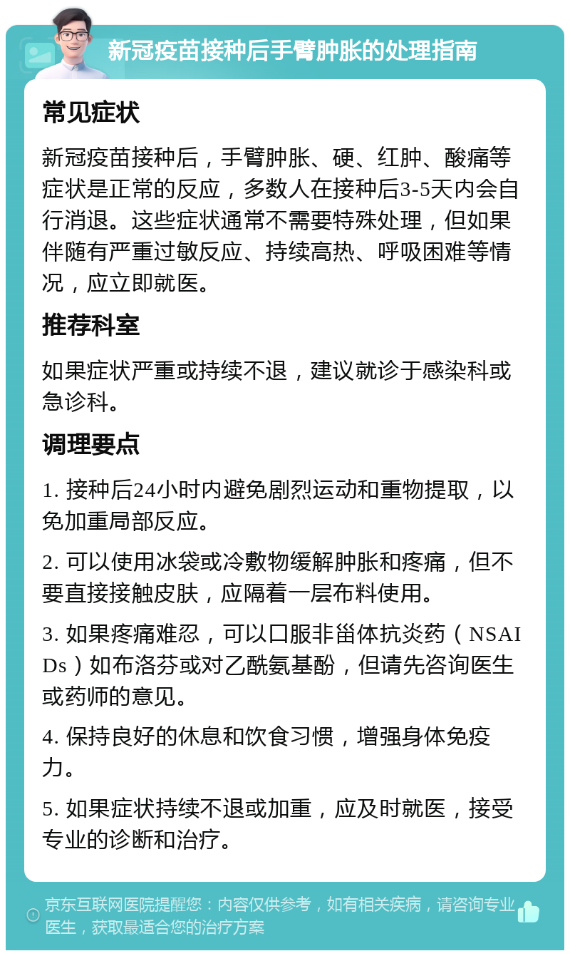 新冠疫苗接种后手臂肿胀的处理指南 常见症状 新冠疫苗接种后，手臂肿胀、硬、红肿、酸痛等症状是正常的反应，多数人在接种后3-5天内会自行消退。这些症状通常不需要特殊处理，但如果伴随有严重过敏反应、持续高热、呼吸困难等情况，应立即就医。 推荐科室 如果症状严重或持续不退，建议就诊于感染科或急诊科。 调理要点 1. 接种后24小时内避免剧烈运动和重物提取，以免加重局部反应。 2. 可以使用冰袋或冷敷物缓解肿胀和疼痛，但不要直接接触皮肤，应隔着一层布料使用。 3. 如果疼痛难忍，可以口服非甾体抗炎药（NSAIDs）如布洛芬或对乙酰氨基酚，但请先咨询医生或药师的意见。 4. 保持良好的休息和饮食习惯，增强身体免疫力。 5. 如果症状持续不退或加重，应及时就医，接受专业的诊断和治疗。