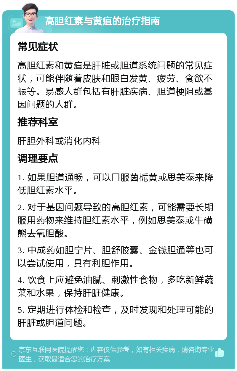 高胆红素与黄疸的治疗指南 常见症状 高胆红素和黄疸是肝脏或胆道系统问题的常见症状，可能伴随着皮肤和眼白发黄、疲劳、食欲不振等。易感人群包括有肝脏疾病、胆道梗阻或基因问题的人群。 推荐科室 肝胆外科或消化内科 调理要点 1. 如果胆道通畅，可以口服茵栀黄或思美泰来降低胆红素水平。 2. 对于基因问题导致的高胆红素，可能需要长期服用药物来维持胆红素水平，例如思美泰或牛磺熊去氧胆酸。 3. 中成药如胆宁片、胆舒胶囊、金钱胆通等也可以尝试使用，具有利胆作用。 4. 饮食上应避免油腻、刺激性食物，多吃新鲜蔬菜和水果，保持肝脏健康。 5. 定期进行体检和检查，及时发现和处理可能的肝脏或胆道问题。