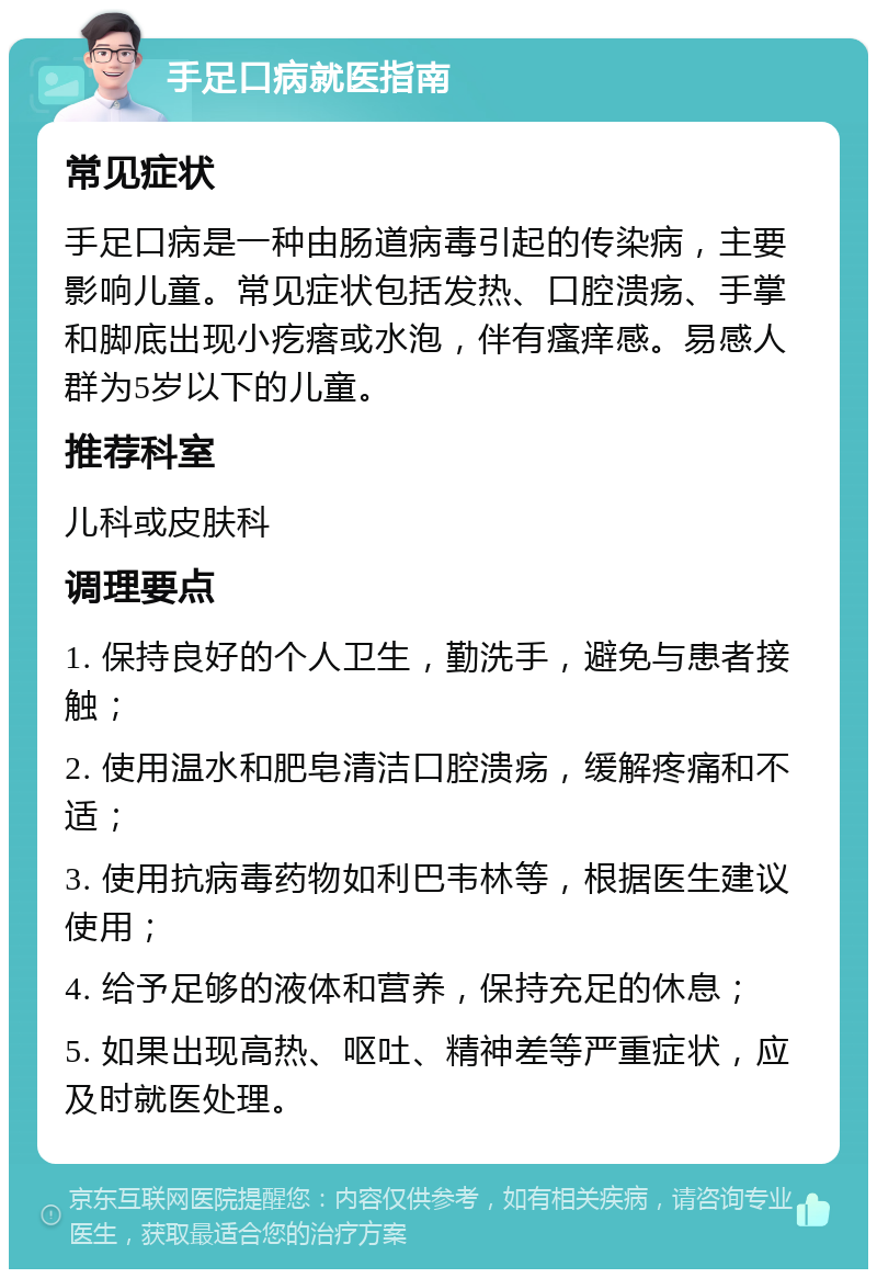 手足口病就医指南 常见症状 手足口病是一种由肠道病毒引起的传染病，主要影响儿童。常见症状包括发热、口腔溃疡、手掌和脚底出现小疙瘩或水泡，伴有瘙痒感。易感人群为5岁以下的儿童。 推荐科室 儿科或皮肤科 调理要点 1. 保持良好的个人卫生，勤洗手，避免与患者接触； 2. 使用温水和肥皂清洁口腔溃疡，缓解疼痛和不适； 3. 使用抗病毒药物如利巴韦林等，根据医生建议使用； 4. 给予足够的液体和营养，保持充足的休息； 5. 如果出现高热、呕吐、精神差等严重症状，应及时就医处理。