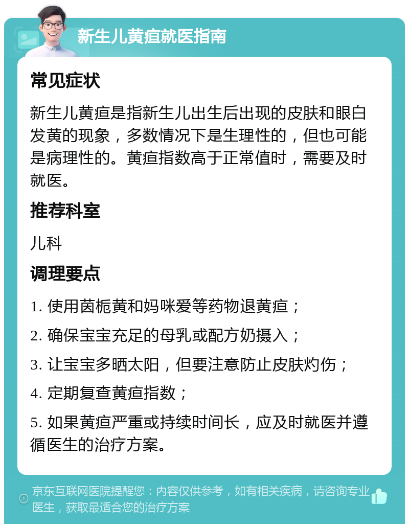 新生儿黄疸就医指南 常见症状 新生儿黄疸是指新生儿出生后出现的皮肤和眼白发黄的现象，多数情况下是生理性的，但也可能是病理性的。黄疸指数高于正常值时，需要及时就医。 推荐科室 儿科 调理要点 1. 使用茵栀黄和妈咪爱等药物退黄疸； 2. 确保宝宝充足的母乳或配方奶摄入； 3. 让宝宝多晒太阳，但要注意防止皮肤灼伤； 4. 定期复查黄疸指数； 5. 如果黄疸严重或持续时间长，应及时就医并遵循医生的治疗方案。