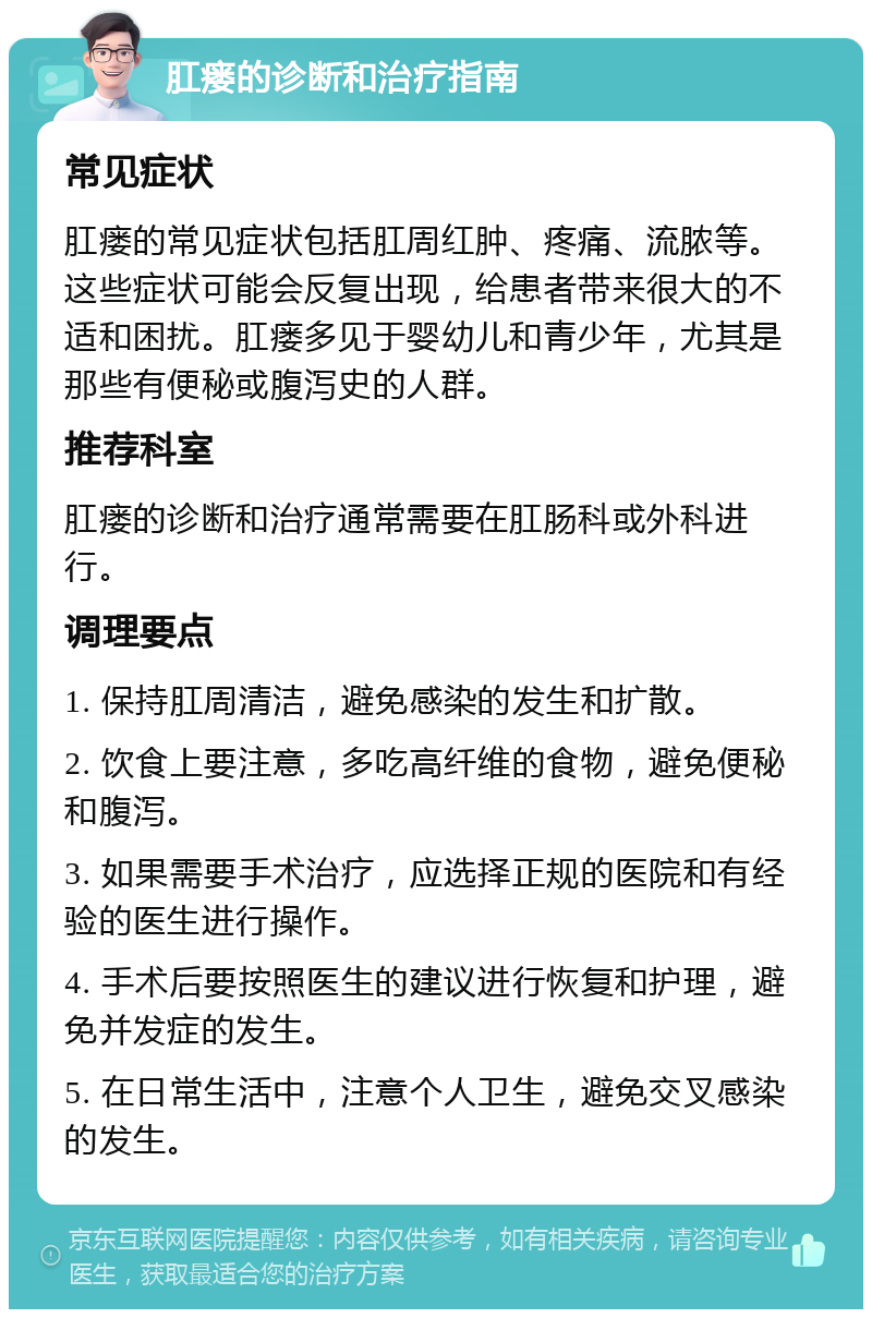 肛瘘的诊断和治疗指南 常见症状 肛瘘的常见症状包括肛周红肿、疼痛、流脓等。这些症状可能会反复出现，给患者带来很大的不适和困扰。肛瘘多见于婴幼儿和青少年，尤其是那些有便秘或腹泻史的人群。 推荐科室 肛瘘的诊断和治疗通常需要在肛肠科或外科进行。 调理要点 1. 保持肛周清洁，避免感染的发生和扩散。 2. 饮食上要注意，多吃高纤维的食物，避免便秘和腹泻。 3. 如果需要手术治疗，应选择正规的医院和有经验的医生进行操作。 4. 手术后要按照医生的建议进行恢复和护理，避免并发症的发生。 5. 在日常生活中，注意个人卫生，避免交叉感染的发生。