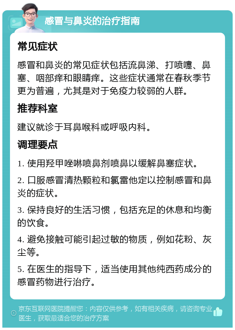 感冒与鼻炎的治疗指南 常见症状 感冒和鼻炎的常见症状包括流鼻涕、打喷嚏、鼻塞、咽部痒和眼睛痒。这些症状通常在春秋季节更为普遍，尤其是对于免疫力较弱的人群。 推荐科室 建议就诊于耳鼻喉科或呼吸内科。 调理要点 1. 使用羟甲唑啉喷鼻剂喷鼻以缓解鼻塞症状。 2. 口服感冒清热颗粒和氯雷他定以控制感冒和鼻炎的症状。 3. 保持良好的生活习惯，包括充足的休息和均衡的饮食。 4. 避免接触可能引起过敏的物质，例如花粉、灰尘等。 5. 在医生的指导下，适当使用其他纯西药成分的感冒药物进行治疗。