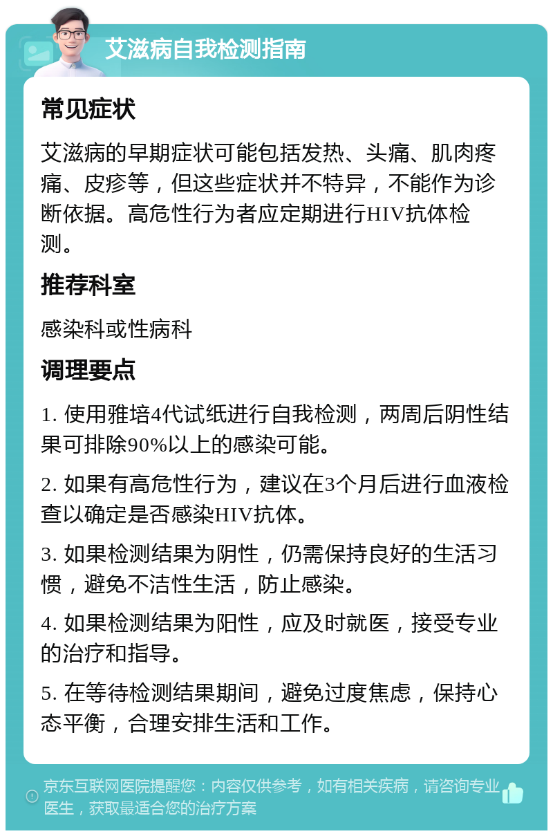 艾滋病自我检测指南 常见症状 艾滋病的早期症状可能包括发热、头痛、肌肉疼痛、皮疹等，但这些症状并不特异，不能作为诊断依据。高危性行为者应定期进行HIV抗体检测。 推荐科室 感染科或性病科 调理要点 1. 使用雅培4代试纸进行自我检测，两周后阴性结果可排除90%以上的感染可能。 2. 如果有高危性行为，建议在3个月后进行血液检查以确定是否感染HIV抗体。 3. 如果检测结果为阴性，仍需保持良好的生活习惯，避免不洁性生活，防止感染。 4. 如果检测结果为阳性，应及时就医，接受专业的治疗和指导。 5. 在等待检测结果期间，避免过度焦虑，保持心态平衡，合理安排生活和工作。