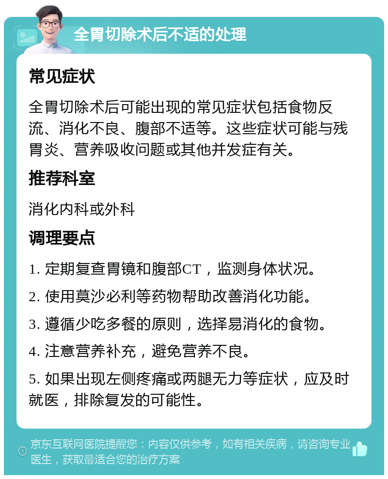 全胃切除术后不适的处理 常见症状 全胃切除术后可能出现的常见症状包括食物反流、消化不良、腹部不适等。这些症状可能与残胃炎、营养吸收问题或其他并发症有关。 推荐科室 消化内科或外科 调理要点 1. 定期复查胃镜和腹部CT，监测身体状况。 2. 使用莫沙必利等药物帮助改善消化功能。 3. 遵循少吃多餐的原则，选择易消化的食物。 4. 注意营养补充，避免营养不良。 5. 如果出现左侧疼痛或两腿无力等症状，应及时就医，排除复发的可能性。