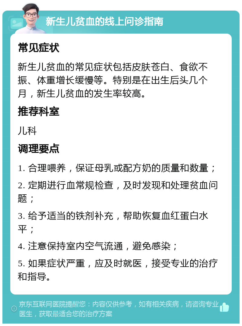 新生儿贫血的线上问诊指南 常见症状 新生儿贫血的常见症状包括皮肤苍白、食欲不振、体重增长缓慢等。特别是在出生后头几个月，新生儿贫血的发生率较高。 推荐科室 儿科 调理要点 1. 合理喂养，保证母乳或配方奶的质量和数量； 2. 定期进行血常规检查，及时发现和处理贫血问题； 3. 给予适当的铁剂补充，帮助恢复血红蛋白水平； 4. 注意保持室内空气流通，避免感染； 5. 如果症状严重，应及时就医，接受专业的治疗和指导。