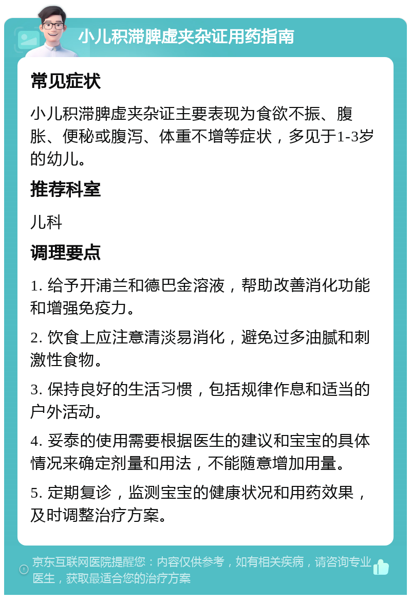 小儿积滞脾虚夹杂证用药指南 常见症状 小儿积滞脾虚夹杂证主要表现为食欲不振、腹胀、便秘或腹泻、体重不增等症状，多见于1-3岁的幼儿。 推荐科室 儿科 调理要点 1. 给予开浦兰和德巴金溶液，帮助改善消化功能和增强免疫力。 2. 饮食上应注意清淡易消化，避免过多油腻和刺激性食物。 3. 保持良好的生活习惯，包括规律作息和适当的户外活动。 4. 妥泰的使用需要根据医生的建议和宝宝的具体情况来确定剂量和用法，不能随意增加用量。 5. 定期复诊，监测宝宝的健康状况和用药效果，及时调整治疗方案。