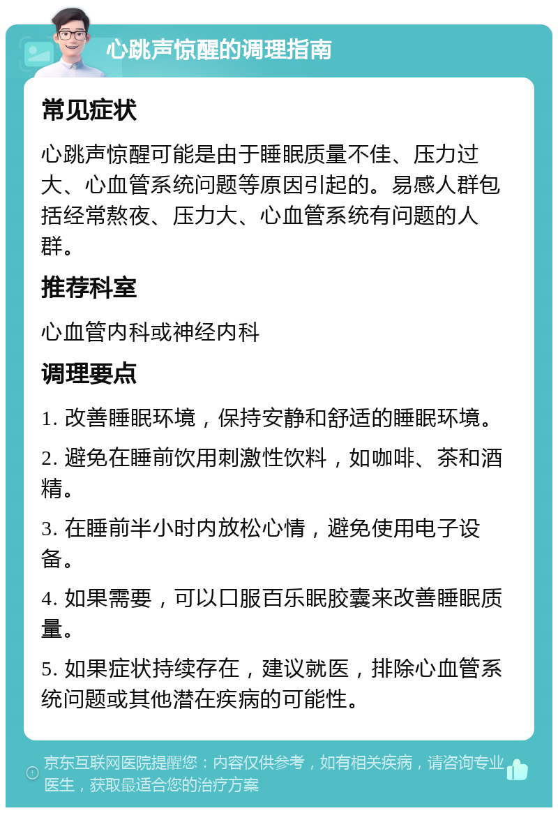 心跳声惊醒的调理指南 常见症状 心跳声惊醒可能是由于睡眠质量不佳、压力过大、心血管系统问题等原因引起的。易感人群包括经常熬夜、压力大、心血管系统有问题的人群。 推荐科室 心血管内科或神经内科 调理要点 1. 改善睡眠环境，保持安静和舒适的睡眠环境。 2. 避免在睡前饮用刺激性饮料，如咖啡、茶和酒精。 3. 在睡前半小时内放松心情，避免使用电子设备。 4. 如果需要，可以口服百乐眠胶囊来改善睡眠质量。 5. 如果症状持续存在，建议就医，排除心血管系统问题或其他潜在疾病的可能性。