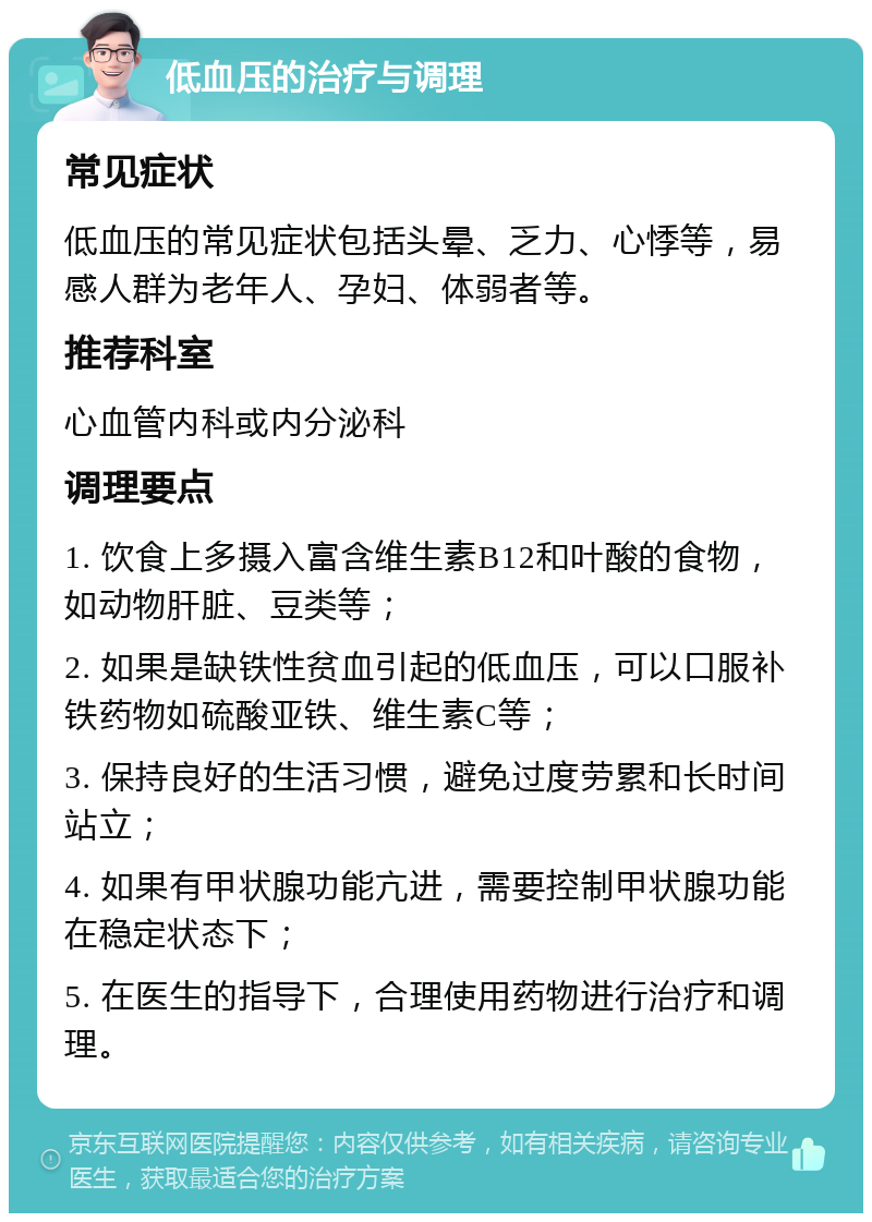 低血压的治疗与调理 常见症状 低血压的常见症状包括头晕、乏力、心悸等，易感人群为老年人、孕妇、体弱者等。 推荐科室 心血管内科或内分泌科 调理要点 1. 饮食上多摄入富含维生素B12和叶酸的食物，如动物肝脏、豆类等； 2. 如果是缺铁性贫血引起的低血压，可以口服补铁药物如硫酸亚铁、维生素C等； 3. 保持良好的生活习惯，避免过度劳累和长时间站立； 4. 如果有甲状腺功能亢进，需要控制甲状腺功能在稳定状态下； 5. 在医生的指导下，合理使用药物进行治疗和调理。