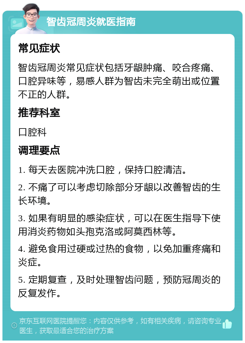 智齿冠周炎就医指南 常见症状 智齿冠周炎常见症状包括牙龈肿痛、咬合疼痛、口腔异味等，易感人群为智齿未完全萌出或位置不正的人群。 推荐科室 口腔科 调理要点 1. 每天去医院冲洗口腔，保持口腔清洁。 2. 不痛了可以考虑切除部分牙龈以改善智齿的生长环境。 3. 如果有明显的感染症状，可以在医生指导下使用消炎药物如头孢克洛或阿莫西林等。 4. 避免食用过硬或过热的食物，以免加重疼痛和炎症。 5. 定期复查，及时处理智齿问题，预防冠周炎的反复发作。