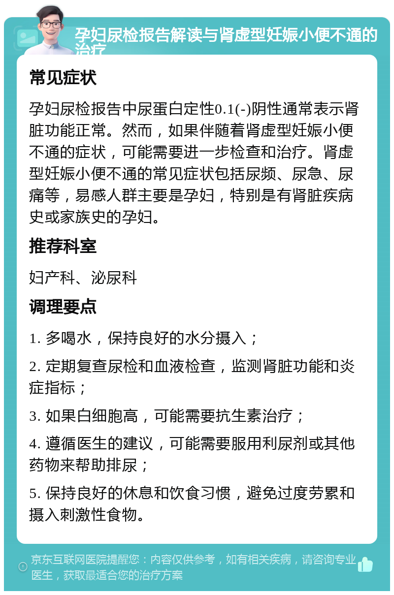 孕妇尿检报告解读与肾虚型妊娠小便不通的治疗 常见症状 孕妇尿检报告中尿蛋白定性0.1(-)阴性通常表示肾脏功能正常。然而，如果伴随着肾虚型妊娠小便不通的症状，可能需要进一步检查和治疗。肾虚型妊娠小便不通的常见症状包括尿频、尿急、尿痛等，易感人群主要是孕妇，特别是有肾脏疾病史或家族史的孕妇。 推荐科室 妇产科、泌尿科 调理要点 1. 多喝水，保持良好的水分摄入； 2. 定期复查尿检和血液检查，监测肾脏功能和炎症指标； 3. 如果白细胞高，可能需要抗生素治疗； 4. 遵循医生的建议，可能需要服用利尿剂或其他药物来帮助排尿； 5. 保持良好的休息和饮食习惯，避免过度劳累和摄入刺激性食物。