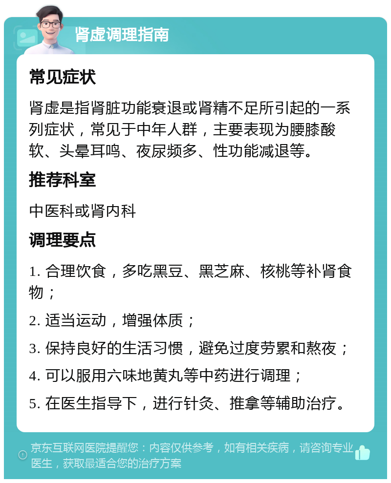 肾虚调理指南 常见症状 肾虚是指肾脏功能衰退或肾精不足所引起的一系列症状，常见于中年人群，主要表现为腰膝酸软、头晕耳鸣、夜尿频多、性功能减退等。 推荐科室 中医科或肾内科 调理要点 1. 合理饮食，多吃黑豆、黑芝麻、核桃等补肾食物； 2. 适当运动，增强体质； 3. 保持良好的生活习惯，避免过度劳累和熬夜； 4. 可以服用六味地黄丸等中药进行调理； 5. 在医生指导下，进行针灸、推拿等辅助治疗。