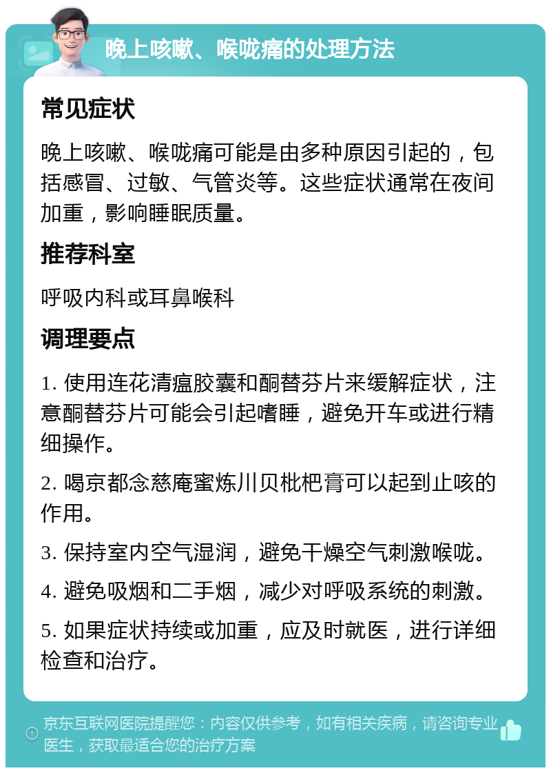 晚上咳嗽、喉咙痛的处理方法 常见症状 晚上咳嗽、喉咙痛可能是由多种原因引起的，包括感冒、过敏、气管炎等。这些症状通常在夜间加重，影响睡眠质量。 推荐科室 呼吸内科或耳鼻喉科 调理要点 1. 使用连花清瘟胶囊和酮替芬片来缓解症状，注意酮替芬片可能会引起嗜睡，避免开车或进行精细操作。 2. 喝京都念慈庵蜜炼川贝枇杷膏可以起到止咳的作用。 3. 保持室内空气湿润，避免干燥空气刺激喉咙。 4. 避免吸烟和二手烟，减少对呼吸系统的刺激。 5. 如果症状持续或加重，应及时就医，进行详细检查和治疗。