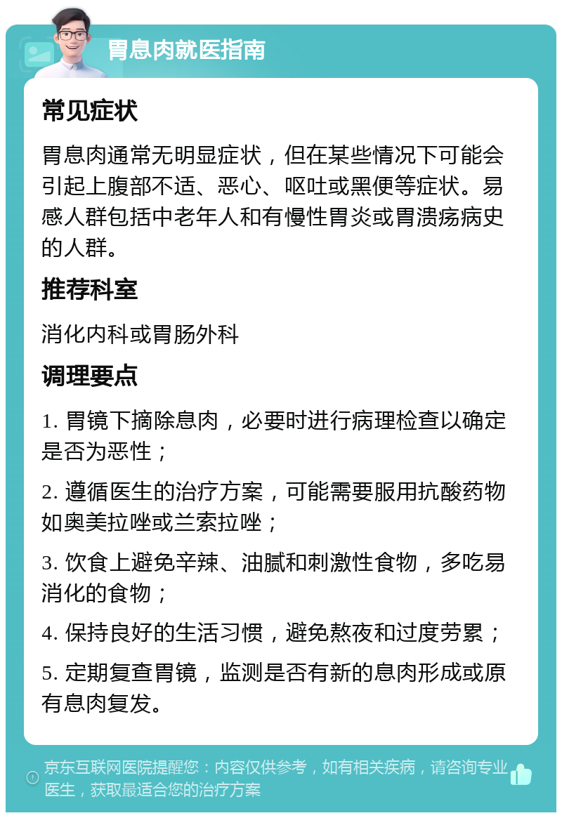 胃息肉就医指南 常见症状 胃息肉通常无明显症状，但在某些情况下可能会引起上腹部不适、恶心、呕吐或黑便等症状。易感人群包括中老年人和有慢性胃炎或胃溃疡病史的人群。 推荐科室 消化内科或胃肠外科 调理要点 1. 胃镜下摘除息肉，必要时进行病理检查以确定是否为恶性； 2. 遵循医生的治疗方案，可能需要服用抗酸药物如奥美拉唑或兰索拉唑； 3. 饮食上避免辛辣、油腻和刺激性食物，多吃易消化的食物； 4. 保持良好的生活习惯，避免熬夜和过度劳累； 5. 定期复查胃镜，监测是否有新的息肉形成或原有息肉复发。