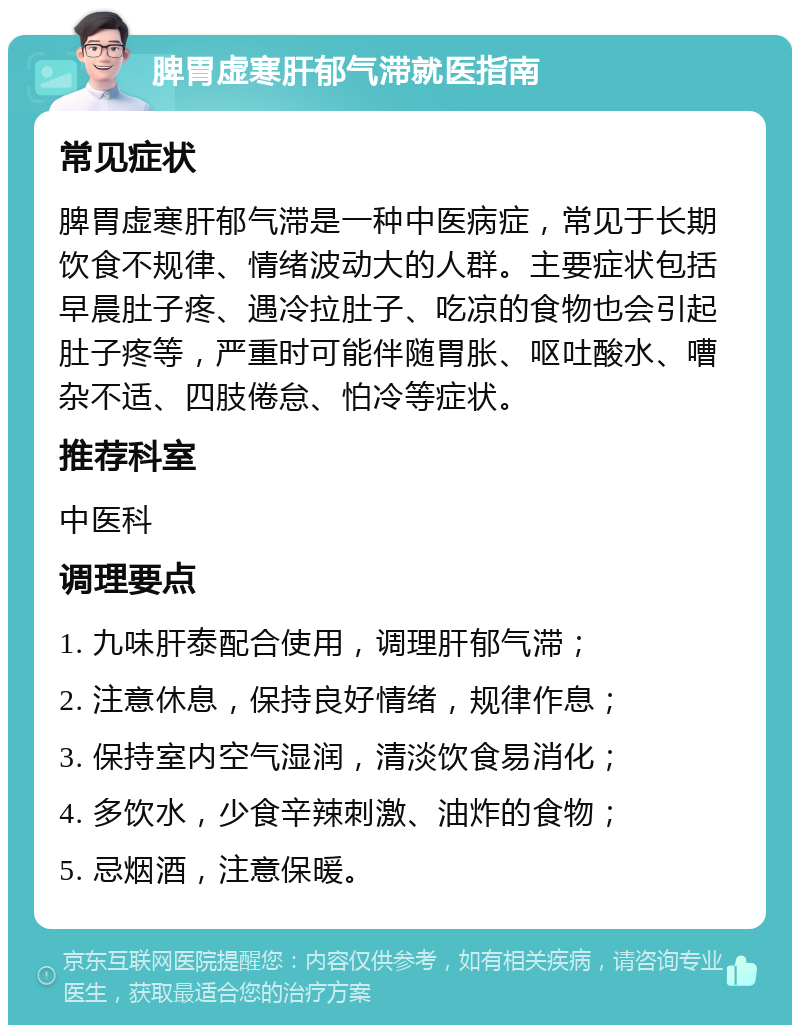 脾胃虚寒肝郁气滞就医指南 常见症状 脾胃虚寒肝郁气滞是一种中医病症，常见于长期饮食不规律、情绪波动大的人群。主要症状包括早晨肚子疼、遇冷拉肚子、吃凉的食物也会引起肚子疼等，严重时可能伴随胃胀、呕吐酸水、嘈杂不适、四肢倦怠、怕冷等症状。 推荐科室 中医科 调理要点 1. 九味肝泰配合使用，调理肝郁气滞； 2. 注意休息，保持良好情绪，规律作息； 3. 保持室内空气湿润，清淡饮食易消化； 4. 多饮水，少食辛辣刺激、油炸的食物； 5. 忌烟酒，注意保暖。