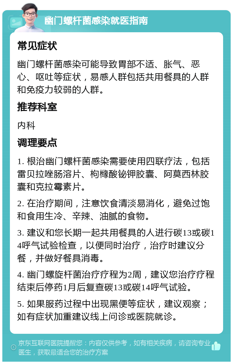 幽门螺杆菌感染就医指南 常见症状 幽门螺杆菌感染可能导致胃部不适、胀气、恶心、呕吐等症状，易感人群包括共用餐具的人群和免疫力较弱的人群。 推荐科室 内科 调理要点 1. 根治幽门螺杆菌感染需要使用四联疗法，包括雷贝拉唑肠溶片、枸橼酸铋钾胶囊、阿莫西林胶囊和克拉霉素片。 2. 在治疗期间，注意饮食清淡易消化，避免过饱和食用生冷、辛辣、油腻的食物。 3. 建议和您长期一起共用餐具的人进行碳13或碳14呼气试验检查，以便同时治疗，治疗时建议分餐，并做好餐具消毒。 4. 幽门螺旋杆菌治疗疗程为2周，建议您治疗疗程结束后停药1月后复查碳13或碳14呼气试验。 5. 如果服药过程中出现黑便等症状，建议观察；如有症状加重建议线上问诊或医院就诊。