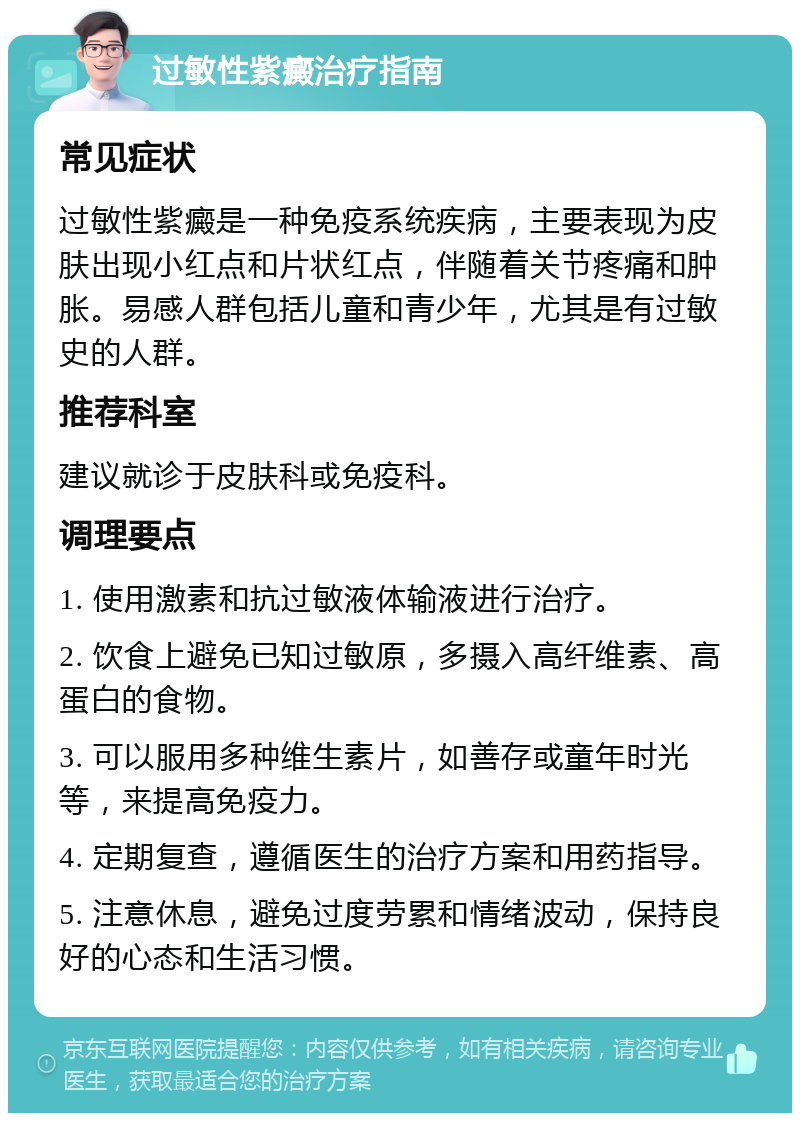 过敏性紫癜治疗指南 常见症状 过敏性紫癜是一种免疫系统疾病，主要表现为皮肤出现小红点和片状红点，伴随着关节疼痛和肿胀。易感人群包括儿童和青少年，尤其是有过敏史的人群。 推荐科室 建议就诊于皮肤科或免疫科。 调理要点 1. 使用激素和抗过敏液体输液进行治疗。 2. 饮食上避免已知过敏原，多摄入高纤维素、高蛋白的食物。 3. 可以服用多种维生素片，如善存或童年时光等，来提高免疫力。 4. 定期复查，遵循医生的治疗方案和用药指导。 5. 注意休息，避免过度劳累和情绪波动，保持良好的心态和生活习惯。