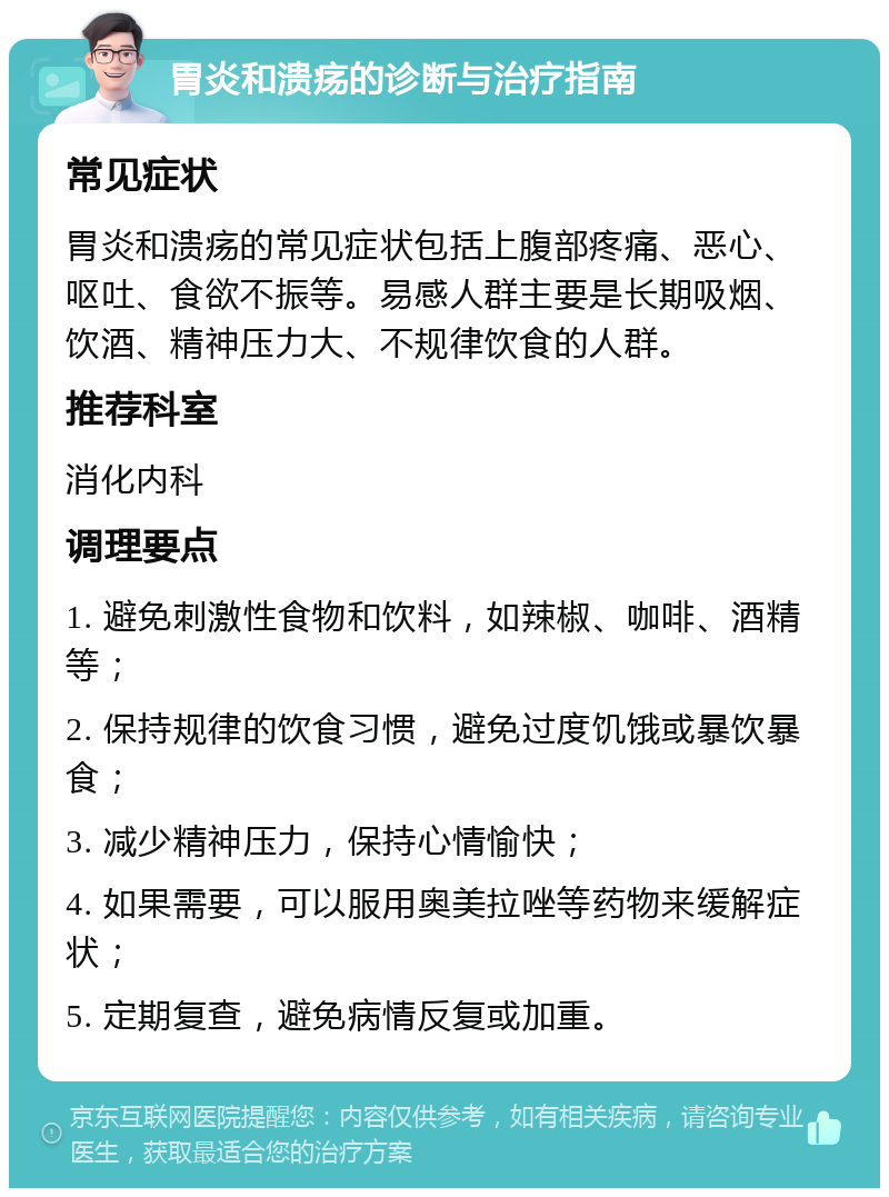 胃炎和溃疡的诊断与治疗指南 常见症状 胃炎和溃疡的常见症状包括上腹部疼痛、恶心、呕吐、食欲不振等。易感人群主要是长期吸烟、饮酒、精神压力大、不规律饮食的人群。 推荐科室 消化内科 调理要点 1. 避免刺激性食物和饮料，如辣椒、咖啡、酒精等； 2. 保持规律的饮食习惯，避免过度饥饿或暴饮暴食； 3. 减少精神压力，保持心情愉快； 4. 如果需要，可以服用奥美拉唑等药物来缓解症状； 5. 定期复查，避免病情反复或加重。