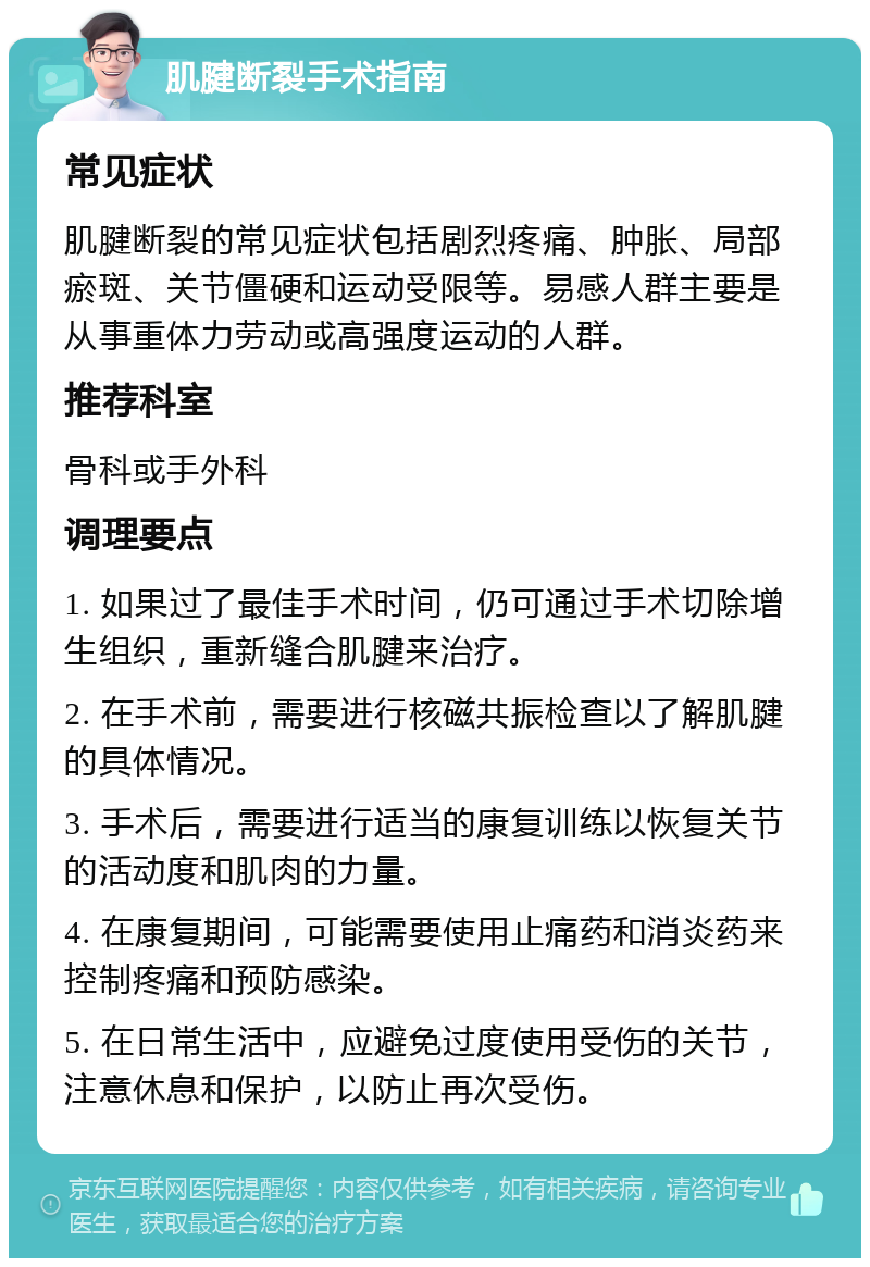 肌腱断裂手术指南 常见症状 肌腱断裂的常见症状包括剧烈疼痛、肿胀、局部瘀斑、关节僵硬和运动受限等。易感人群主要是从事重体力劳动或高强度运动的人群。 推荐科室 骨科或手外科 调理要点 1. 如果过了最佳手术时间，仍可通过手术切除增生组织，重新缝合肌腱来治疗。 2. 在手术前，需要进行核磁共振检查以了解肌腱的具体情况。 3. 手术后，需要进行适当的康复训练以恢复关节的活动度和肌肉的力量。 4. 在康复期间，可能需要使用止痛药和消炎药来控制疼痛和预防感染。 5. 在日常生活中，应避免过度使用受伤的关节，注意休息和保护，以防止再次受伤。