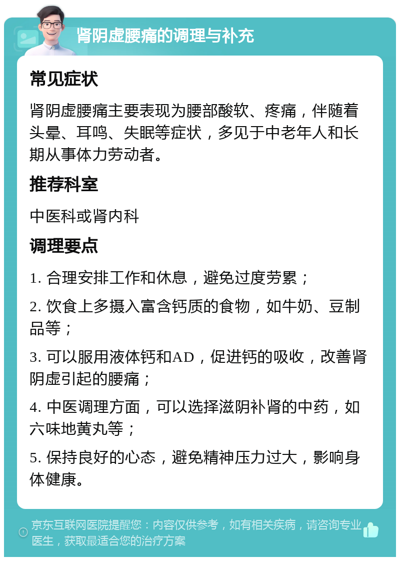 肾阴虚腰痛的调理与补充 常见症状 肾阴虚腰痛主要表现为腰部酸软、疼痛，伴随着头晕、耳鸣、失眠等症状，多见于中老年人和长期从事体力劳动者。 推荐科室 中医科或肾内科 调理要点 1. 合理安排工作和休息，避免过度劳累； 2. 饮食上多摄入富含钙质的食物，如牛奶、豆制品等； 3. 可以服用液体钙和AD，促进钙的吸收，改善肾阴虚引起的腰痛； 4. 中医调理方面，可以选择滋阴补肾的中药，如六味地黄丸等； 5. 保持良好的心态，避免精神压力过大，影响身体健康。