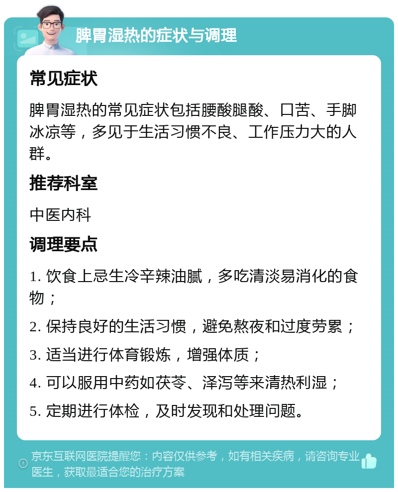 脾胃湿热的症状与调理 常见症状 脾胃湿热的常见症状包括腰酸腿酸、口苦、手脚冰凉等，多见于生活习惯不良、工作压力大的人群。 推荐科室 中医内科 调理要点 1. 饮食上忌生冷辛辣油腻，多吃清淡易消化的食物； 2. 保持良好的生活习惯，避免熬夜和过度劳累； 3. 适当进行体育锻炼，增强体质； 4. 可以服用中药如茯苓、泽泻等来清热利湿； 5. 定期进行体检，及时发现和处理问题。