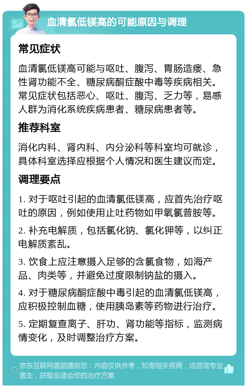 血清氯低镁高的可能原因与调理 常见症状 血清氯低镁高可能与呕吐、腹泻、胃肠造瘘、急性肾功能不全、糖尿病酮症酸中毒等疾病相关。常见症状包括恶心、呕吐、腹泻、乏力等，易感人群为消化系统疾病患者、糖尿病患者等。 推荐科室 消化内科、肾内科、内分泌科等科室均可就诊，具体科室选择应根据个人情况和医生建议而定。 调理要点 1. 对于呕吐引起的血清氯低镁高，应首先治疗呕吐的原因，例如使用止吐药物如甲氧氯普胺等。 2. 补充电解质，包括氯化钠、氯化钾等，以纠正电解质紊乱。 3. 饮食上应注意摄入足够的含氯食物，如海产品、肉类等，并避免过度限制钠盐的摄入。 4. 对于糖尿病酮症酸中毒引起的血清氯低镁高，应积极控制血糖，使用胰岛素等药物进行治疗。 5. 定期复查离子、肝功、肾功能等指标，监测病情变化，及时调整治疗方案。