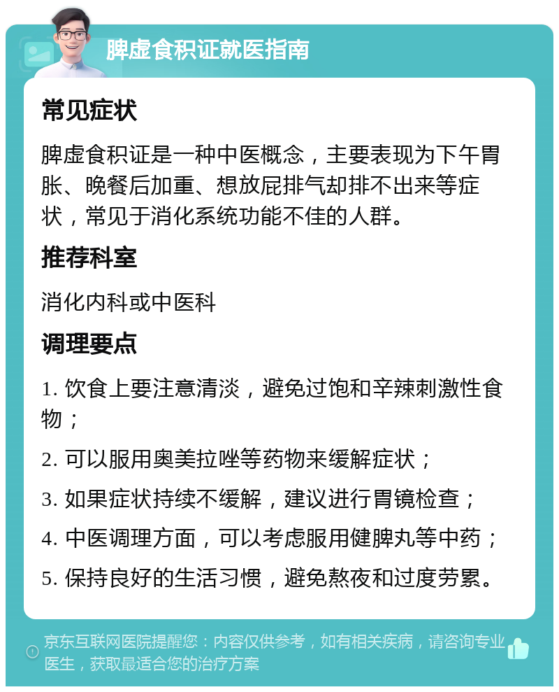 脾虚食积证就医指南 常见症状 脾虚食积证是一种中医概念，主要表现为下午胃胀、晚餐后加重、想放屁排气却排不出来等症状，常见于消化系统功能不佳的人群。 推荐科室 消化内科或中医科 调理要点 1. 饮食上要注意清淡，避免过饱和辛辣刺激性食物； 2. 可以服用奥美拉唑等药物来缓解症状； 3. 如果症状持续不缓解，建议进行胃镜检查； 4. 中医调理方面，可以考虑服用健脾丸等中药； 5. 保持良好的生活习惯，避免熬夜和过度劳累。