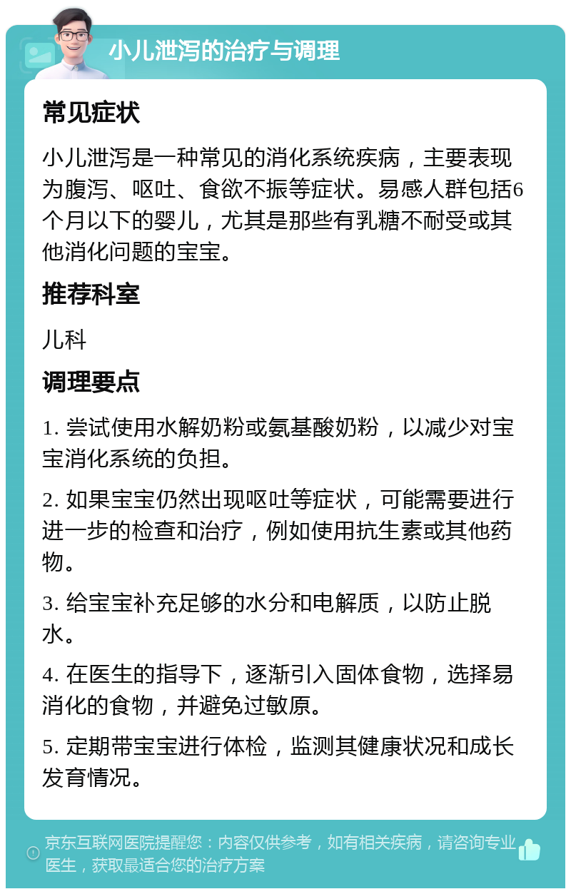 小儿泄泻的治疗与调理 常见症状 小儿泄泻是一种常见的消化系统疾病，主要表现为腹泻、呕吐、食欲不振等症状。易感人群包括6个月以下的婴儿，尤其是那些有乳糖不耐受或其他消化问题的宝宝。 推荐科室 儿科 调理要点 1. 尝试使用水解奶粉或氨基酸奶粉，以减少对宝宝消化系统的负担。 2. 如果宝宝仍然出现呕吐等症状，可能需要进行进一步的检查和治疗，例如使用抗生素或其他药物。 3. 给宝宝补充足够的水分和电解质，以防止脱水。 4. 在医生的指导下，逐渐引入固体食物，选择易消化的食物，并避免过敏原。 5. 定期带宝宝进行体检，监测其健康状况和成长发育情况。