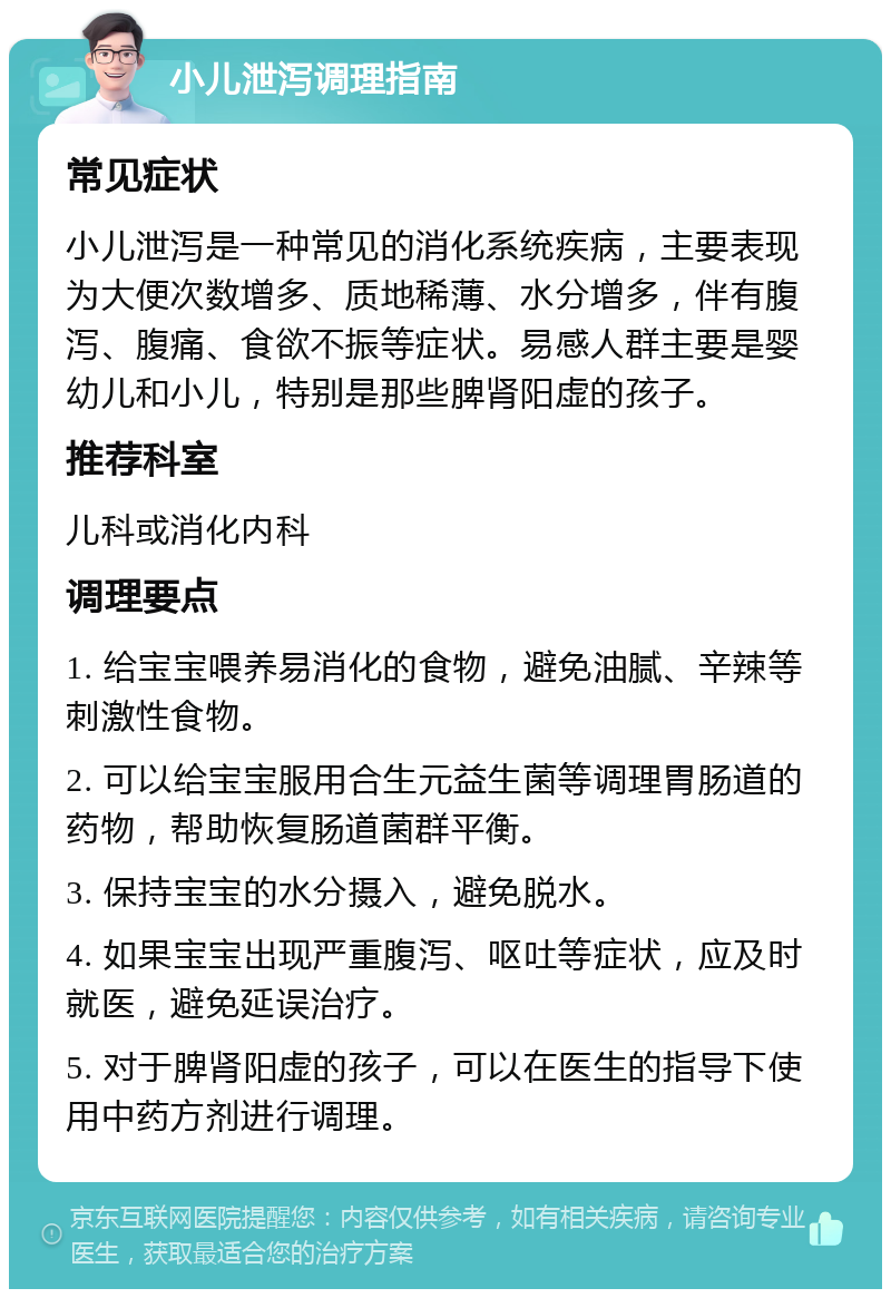 小儿泄泻调理指南 常见症状 小儿泄泻是一种常见的消化系统疾病，主要表现为大便次数增多、质地稀薄、水分增多，伴有腹泻、腹痛、食欲不振等症状。易感人群主要是婴幼儿和小儿，特别是那些脾肾阳虚的孩子。 推荐科室 儿科或消化内科 调理要点 1. 给宝宝喂养易消化的食物，避免油腻、辛辣等刺激性食物。 2. 可以给宝宝服用合生元益生菌等调理胃肠道的药物，帮助恢复肠道菌群平衡。 3. 保持宝宝的水分摄入，避免脱水。 4. 如果宝宝出现严重腹泻、呕吐等症状，应及时就医，避免延误治疗。 5. 对于脾肾阳虚的孩子，可以在医生的指导下使用中药方剂进行调理。