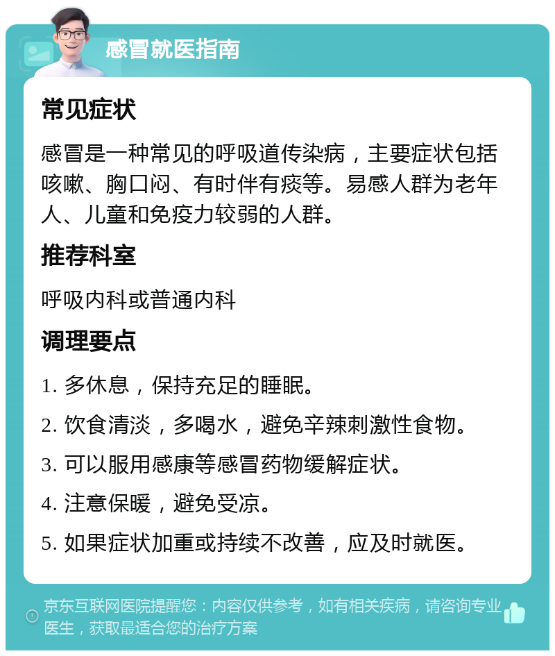 感冒就医指南 常见症状 感冒是一种常见的呼吸道传染病，主要症状包括咳嗽、胸口闷、有时伴有痰等。易感人群为老年人、儿童和免疫力较弱的人群。 推荐科室 呼吸内科或普通内科 调理要点 1. 多休息，保持充足的睡眠。 2. 饮食清淡，多喝水，避免辛辣刺激性食物。 3. 可以服用感康等感冒药物缓解症状。 4. 注意保暖，避免受凉。 5. 如果症状加重或持续不改善，应及时就医。