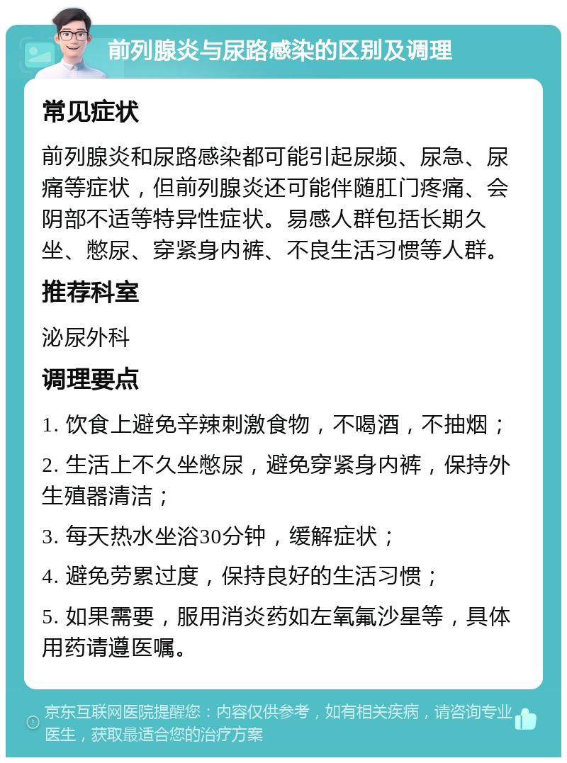 前列腺炎与尿路感染的区别及调理 常见症状 前列腺炎和尿路感染都可能引起尿频、尿急、尿痛等症状，但前列腺炎还可能伴随肛门疼痛、会阴部不适等特异性症状。易感人群包括长期久坐、憋尿、穿紧身内裤、不良生活习惯等人群。 推荐科室 泌尿外科 调理要点 1. 饮食上避免辛辣刺激食物，不喝酒，不抽烟； 2. 生活上不久坐憋尿，避免穿紧身内裤，保持外生殖器清洁； 3. 每天热水坐浴30分钟，缓解症状； 4. 避免劳累过度，保持良好的生活习惯； 5. 如果需要，服用消炎药如左氧氟沙星等，具体用药请遵医嘱。