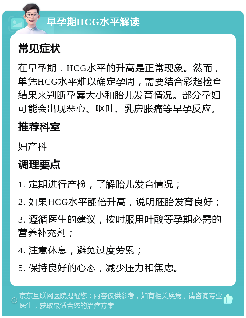 早孕期HCG水平解读 常见症状 在早孕期，HCG水平的升高是正常现象。然而，单凭HCG水平难以确定孕周，需要结合彩超检查结果来判断孕囊大小和胎儿发育情况。部分孕妇可能会出现恶心、呕吐、乳房胀痛等早孕反应。 推荐科室 妇产科 调理要点 1. 定期进行产检，了解胎儿发育情况； 2. 如果HCG水平翻倍升高，说明胚胎发育良好； 3. 遵循医生的建议，按时服用叶酸等孕期必需的营养补充剂； 4. 注意休息，避免过度劳累； 5. 保持良好的心态，减少压力和焦虑。