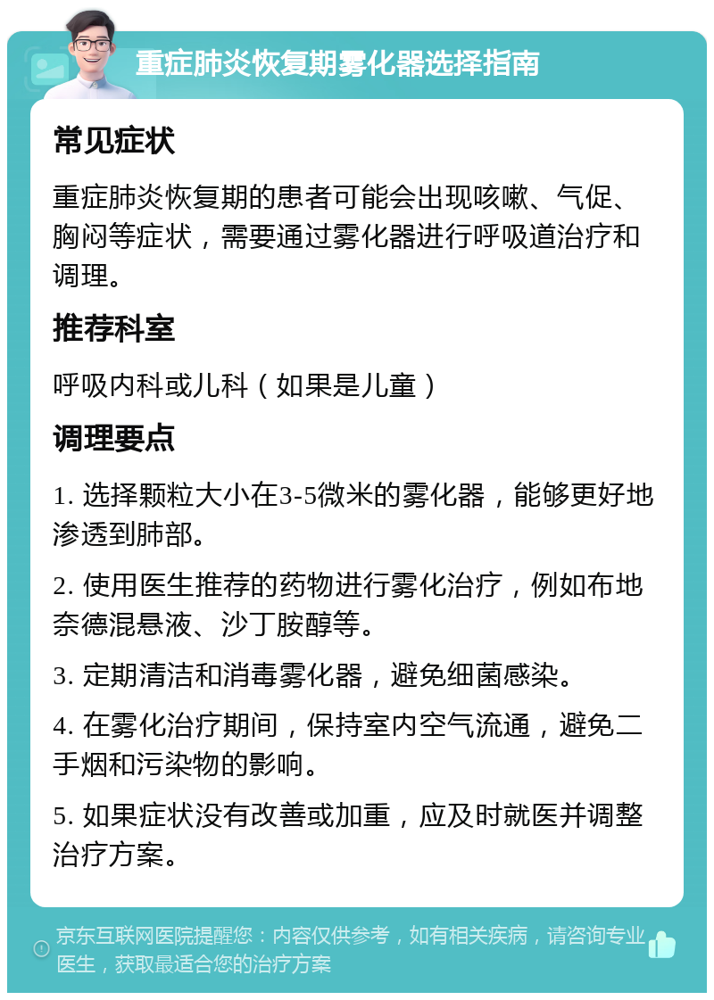 重症肺炎恢复期雾化器选择指南 常见症状 重症肺炎恢复期的患者可能会出现咳嗽、气促、胸闷等症状，需要通过雾化器进行呼吸道治疗和调理。 推荐科室 呼吸内科或儿科（如果是儿童） 调理要点 1. 选择颗粒大小在3-5微米的雾化器，能够更好地渗透到肺部。 2. 使用医生推荐的药物进行雾化治疗，例如布地奈德混悬液、沙丁胺醇等。 3. 定期清洁和消毒雾化器，避免细菌感染。 4. 在雾化治疗期间，保持室内空气流通，避免二手烟和污染物的影响。 5. 如果症状没有改善或加重，应及时就医并调整治疗方案。