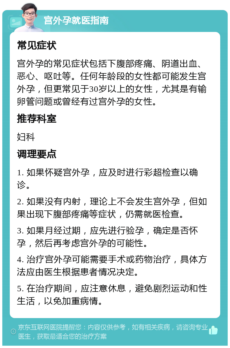 宫外孕就医指南 常见症状 宫外孕的常见症状包括下腹部疼痛、阴道出血、恶心、呕吐等。任何年龄段的女性都可能发生宫外孕，但更常见于30岁以上的女性，尤其是有输卵管问题或曾经有过宫外孕的女性。 推荐科室 妇科 调理要点 1. 如果怀疑宫外孕，应及时进行彩超检查以确诊。 2. 如果没有内射，理论上不会发生宫外孕，但如果出现下腹部疼痛等症状，仍需就医检查。 3. 如果月经过期，应先进行验孕，确定是否怀孕，然后再考虑宫外孕的可能性。 4. 治疗宫外孕可能需要手术或药物治疗，具体方法应由医生根据患者情况决定。 5. 在治疗期间，应注意休息，避免剧烈运动和性生活，以免加重病情。