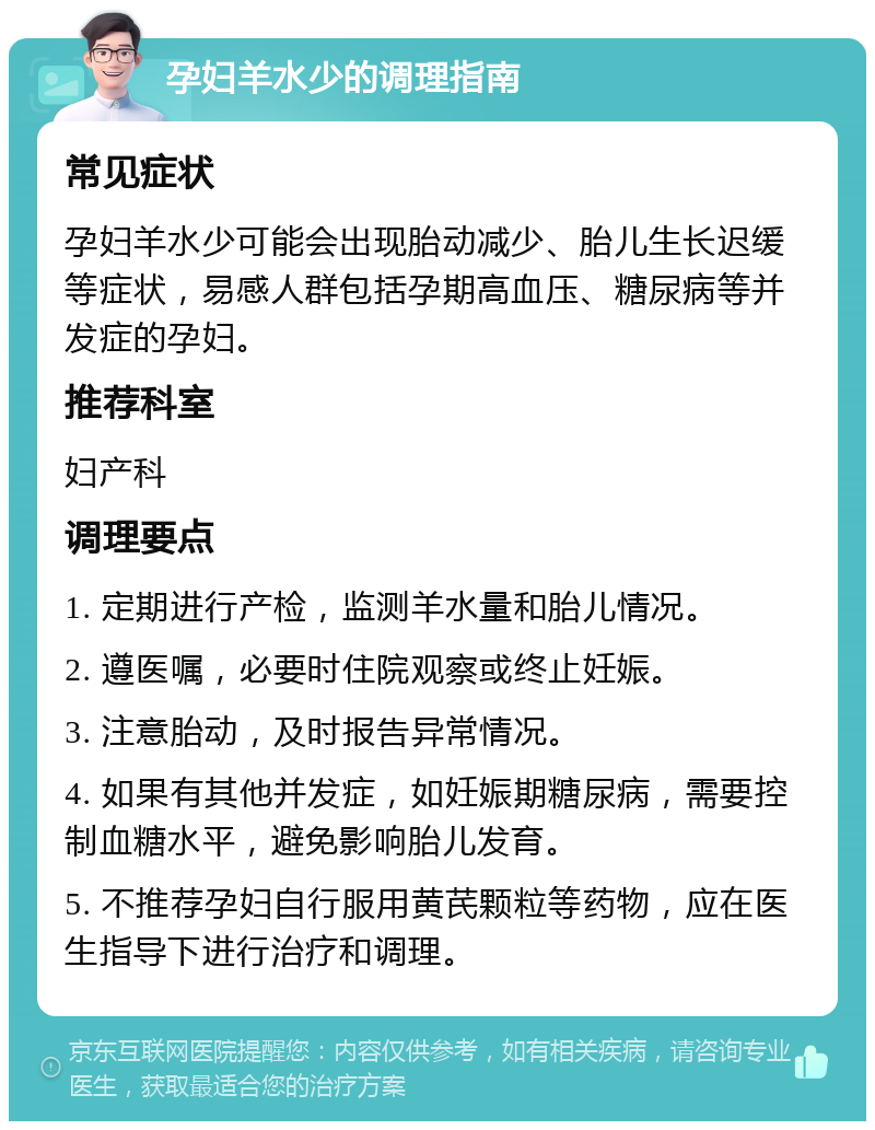 孕妇羊水少的调理指南 常见症状 孕妇羊水少可能会出现胎动减少、胎儿生长迟缓等症状，易感人群包括孕期高血压、糖尿病等并发症的孕妇。 推荐科室 妇产科 调理要点 1. 定期进行产检，监测羊水量和胎儿情况。 2. 遵医嘱，必要时住院观察或终止妊娠。 3. 注意胎动，及时报告异常情况。 4. 如果有其他并发症，如妊娠期糖尿病，需要控制血糖水平，避免影响胎儿发育。 5. 不推荐孕妇自行服用黄芪颗粒等药物，应在医生指导下进行治疗和调理。