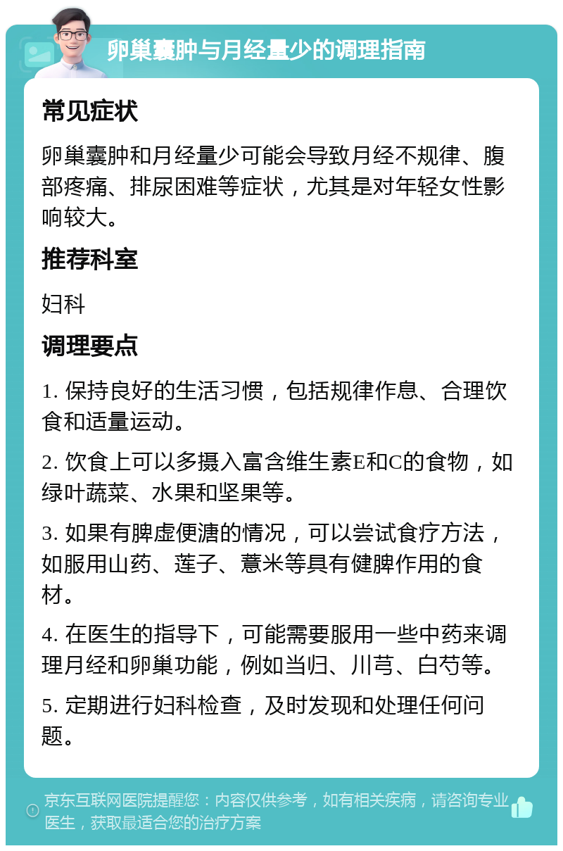 卵巢囊肿与月经量少的调理指南 常见症状 卵巢囊肿和月经量少可能会导致月经不规律、腹部疼痛、排尿困难等症状，尤其是对年轻女性影响较大。 推荐科室 妇科 调理要点 1. 保持良好的生活习惯，包括规律作息、合理饮食和适量运动。 2. 饮食上可以多摄入富含维生素E和C的食物，如绿叶蔬菜、水果和坚果等。 3. 如果有脾虚便溏的情况，可以尝试食疗方法，如服用山药、莲子、薏米等具有健脾作用的食材。 4. 在医生的指导下，可能需要服用一些中药来调理月经和卵巢功能，例如当归、川芎、白芍等。 5. 定期进行妇科检查，及时发现和处理任何问题。