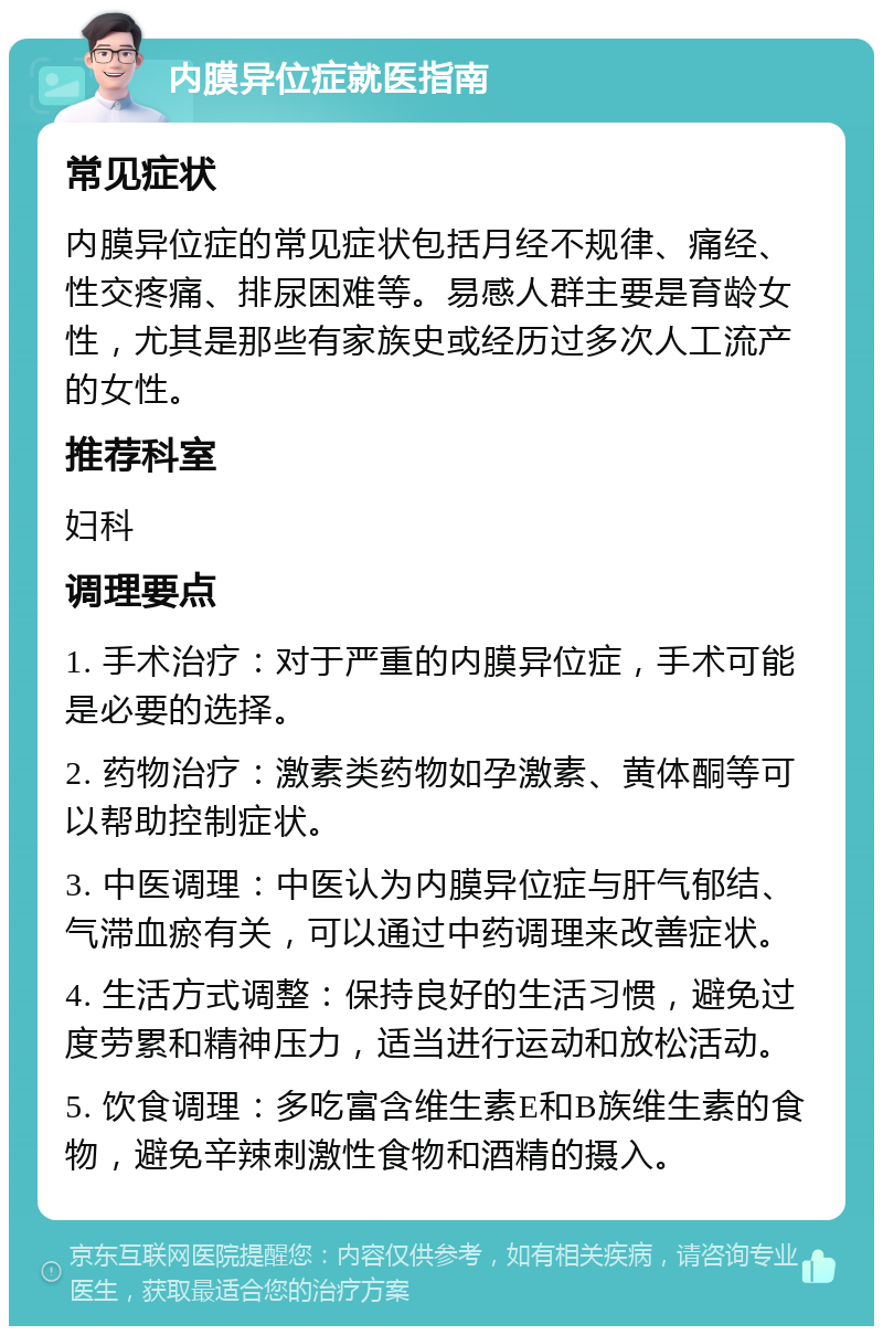 内膜异位症就医指南 常见症状 内膜异位症的常见症状包括月经不规律、痛经、性交疼痛、排尿困难等。易感人群主要是育龄女性，尤其是那些有家族史或经历过多次人工流产的女性。 推荐科室 妇科 调理要点 1. 手术治疗：对于严重的内膜异位症，手术可能是必要的选择。 2. 药物治疗：激素类药物如孕激素、黄体酮等可以帮助控制症状。 3. 中医调理：中医认为内膜异位症与肝气郁结、气滞血瘀有关，可以通过中药调理来改善症状。 4. 生活方式调整：保持良好的生活习惯，避免过度劳累和精神压力，适当进行运动和放松活动。 5. 饮食调理：多吃富含维生素E和B族维生素的食物，避免辛辣刺激性食物和酒精的摄入。