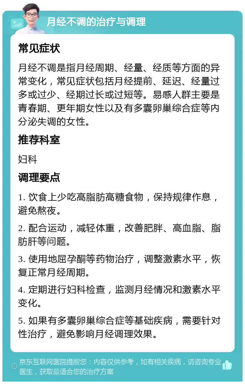 月经不调的治疗与调理 常见症状 月经不调是指月经周期、经量、经质等方面的异常变化，常见症状包括月经提前、延迟、经量过多或过少、经期过长或过短等。易感人群主要是青春期、更年期女性以及有多囊卵巢综合症等内分泌失调的女性。 推荐科室 妇科 调理要点 1. 饮食上少吃高脂肪高糖食物，保持规律作息，避免熬夜。 2. 配合运动，减轻体重，改善肥胖、高血脂、脂肪肝等问题。 3. 使用地屈孕酮等药物治疗，调整激素水平，恢复正常月经周期。 4. 定期进行妇科检查，监测月经情况和激素水平变化。 5. 如果有多囊卵巢综合症等基础疾病，需要针对性治疗，避免影响月经调理效果。