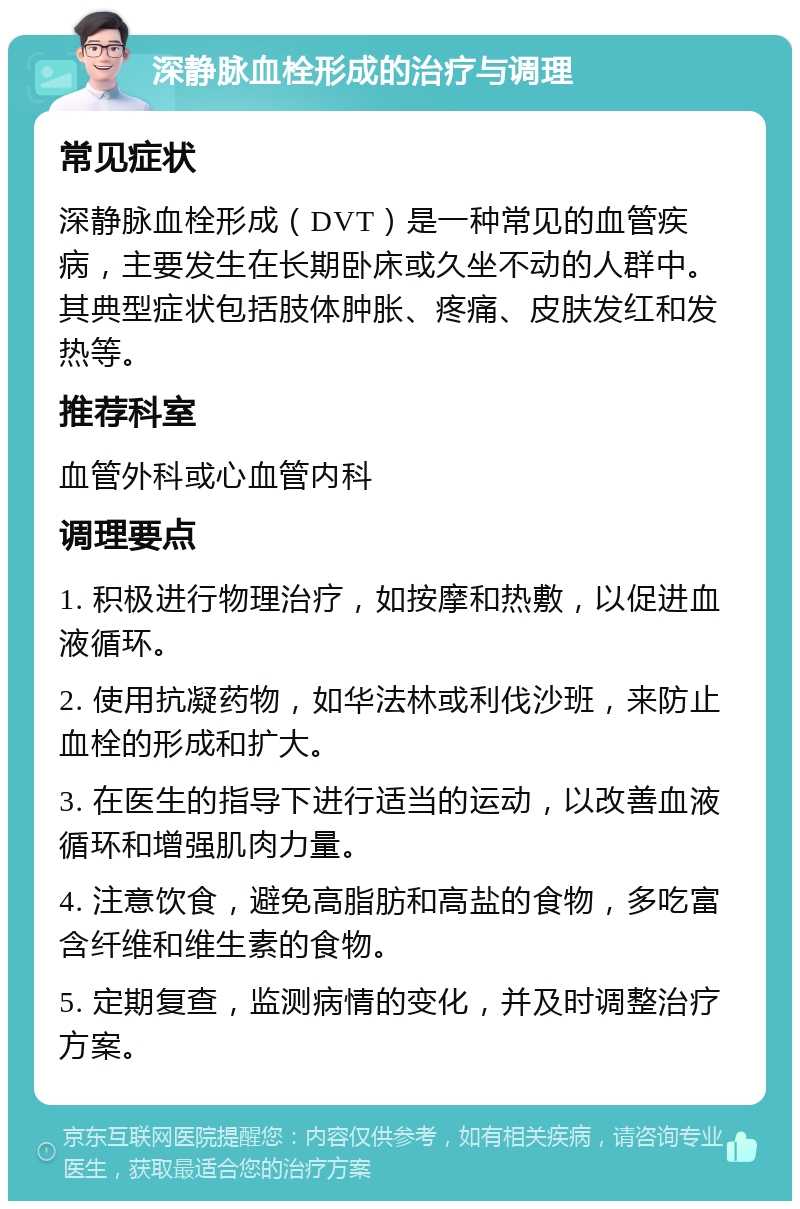 深静脉血栓形成的治疗与调理 常见症状 深静脉血栓形成（DVT）是一种常见的血管疾病，主要发生在长期卧床或久坐不动的人群中。其典型症状包括肢体肿胀、疼痛、皮肤发红和发热等。 推荐科室 血管外科或心血管内科 调理要点 1. 积极进行物理治疗，如按摩和热敷，以促进血液循环。 2. 使用抗凝药物，如华法林或利伐沙班，来防止血栓的形成和扩大。 3. 在医生的指导下进行适当的运动，以改善血液循环和增强肌肉力量。 4. 注意饮食，避免高脂肪和高盐的食物，多吃富含纤维和维生素的食物。 5. 定期复查，监测病情的变化，并及时调整治疗方案。