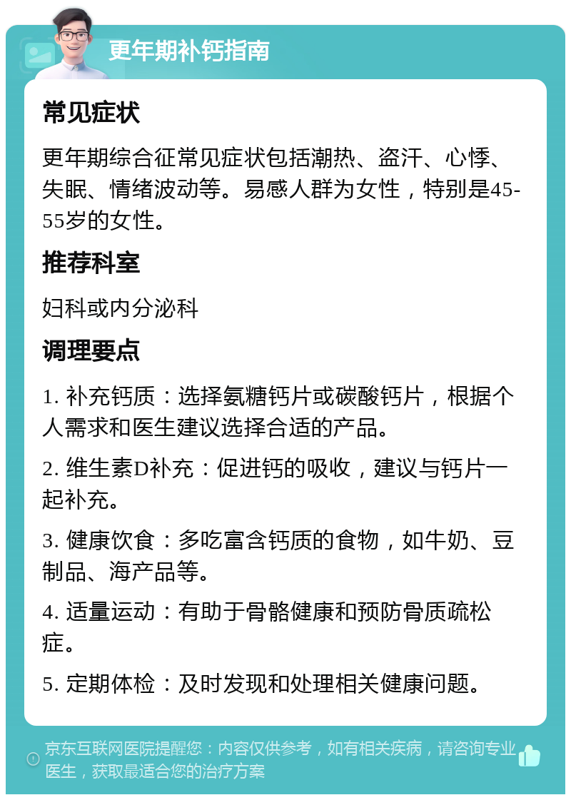 更年期补钙指南 常见症状 更年期综合征常见症状包括潮热、盗汗、心悸、失眠、情绪波动等。易感人群为女性，特别是45-55岁的女性。 推荐科室 妇科或内分泌科 调理要点 1. 补充钙质：选择氨糖钙片或碳酸钙片，根据个人需求和医生建议选择合适的产品。 2. 维生素D补充：促进钙的吸收，建议与钙片一起补充。 3. 健康饮食：多吃富含钙质的食物，如牛奶、豆制品、海产品等。 4. 适量运动：有助于骨骼健康和预防骨质疏松症。 5. 定期体检：及时发现和处理相关健康问题。