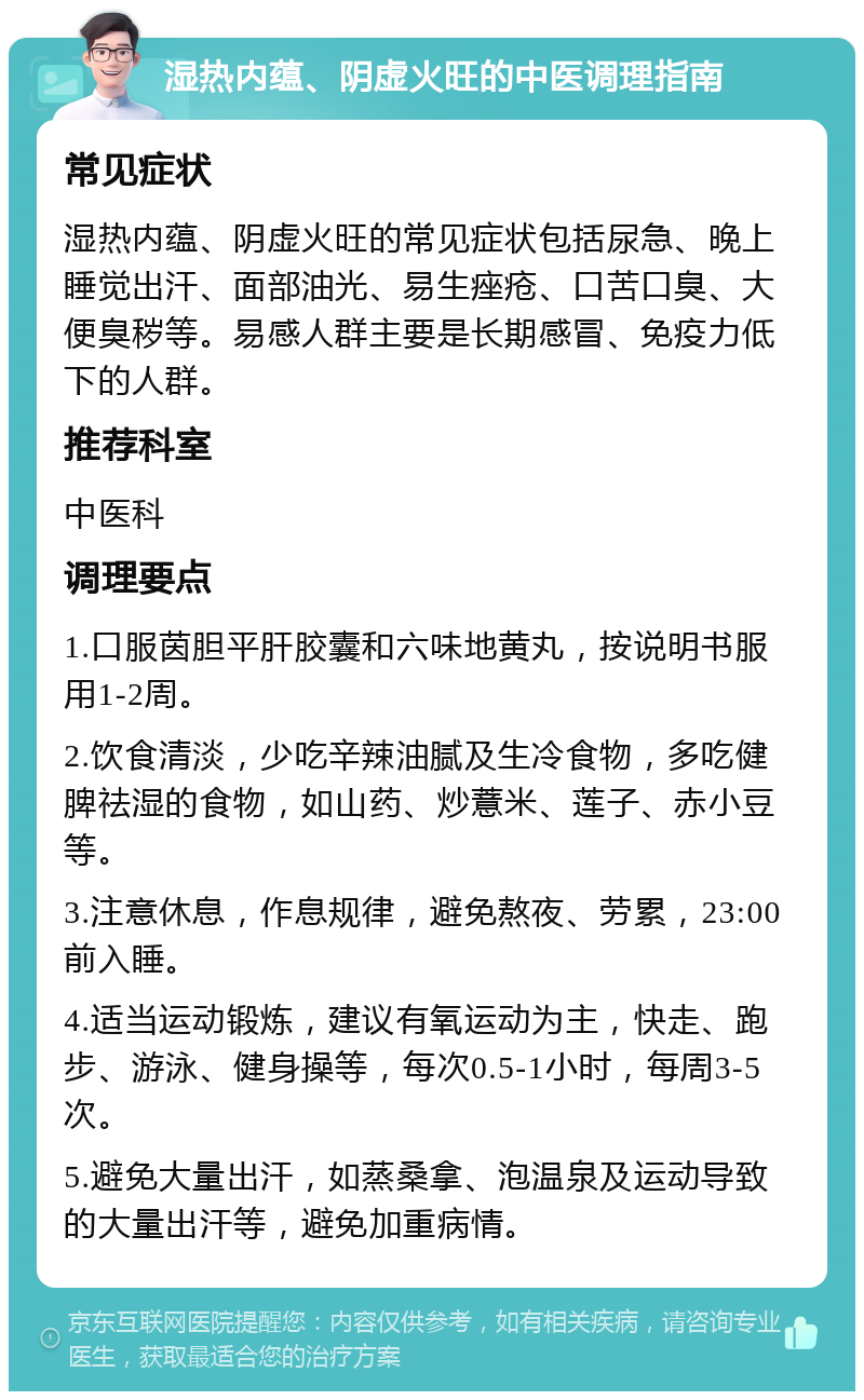 湿热内蕴、阴虚火旺的中医调理指南 常见症状 湿热内蕴、阴虚火旺的常见症状包括尿急、晚上睡觉出汗、面部油光、易生痤疮、口苦口臭、大便臭秽等。易感人群主要是长期感冒、免疫力低下的人群。 推荐科室 中医科 调理要点 1.口服茵胆平肝胶囊和六味地黄丸，按说明书服用1-2周。 2.饮食清淡，少吃辛辣油腻及生冷食物，多吃健脾祛湿的食物，如山药、炒薏米、莲子、赤小豆等。 3.注意休息，作息规律，避免熬夜、劳累，23:00前入睡。 4.适当运动锻炼，建议有氧运动为主，快走、跑步、游泳、健身操等，每次0.5-1小时，每周3-5次。 5.避免大量出汗，如蒸桑拿、泡温泉及运动导致的大量出汗等，避免加重病情。