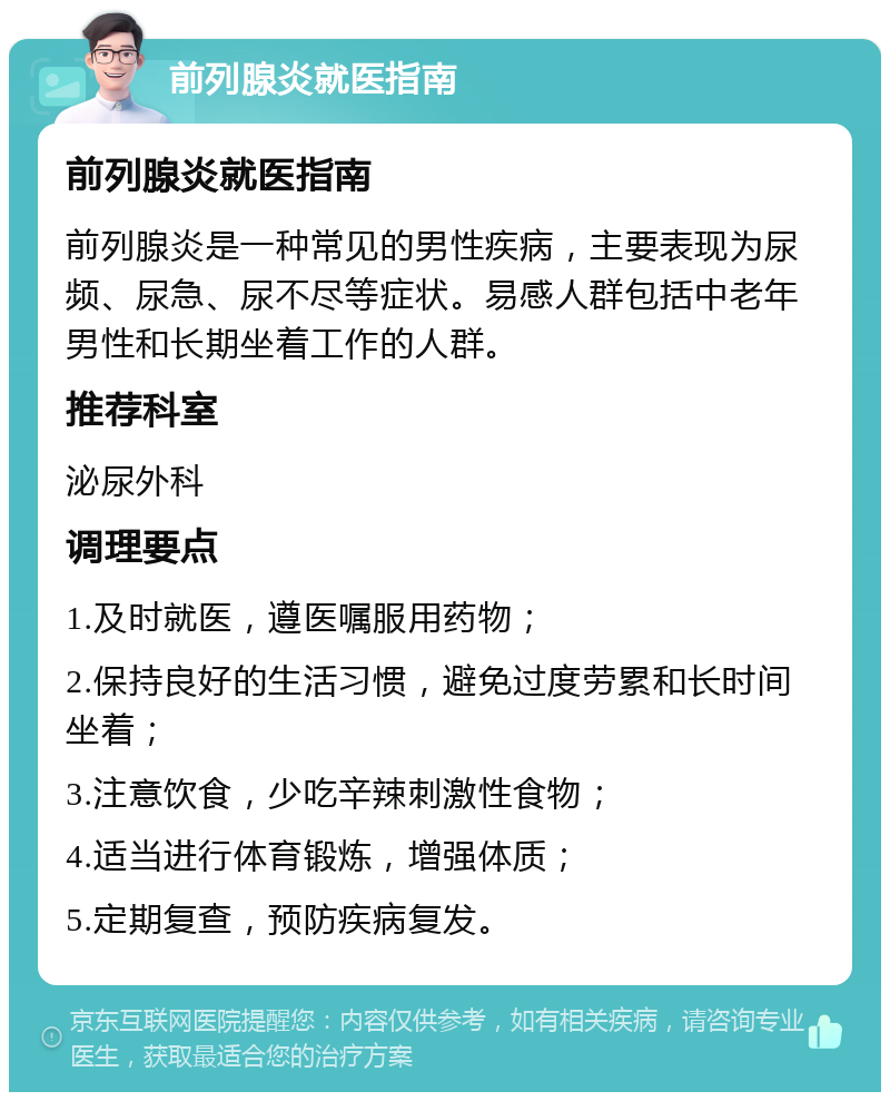 前列腺炎就医指南 前列腺炎就医指南 前列腺炎是一种常见的男性疾病，主要表现为尿频、尿急、尿不尽等症状。易感人群包括中老年男性和长期坐着工作的人群。 推荐科室 泌尿外科 调理要点 1.及时就医，遵医嘱服用药物； 2.保持良好的生活习惯，避免过度劳累和长时间坐着； 3.注意饮食，少吃辛辣刺激性食物； 4.适当进行体育锻炼，增强体质； 5.定期复查，预防疾病复发。