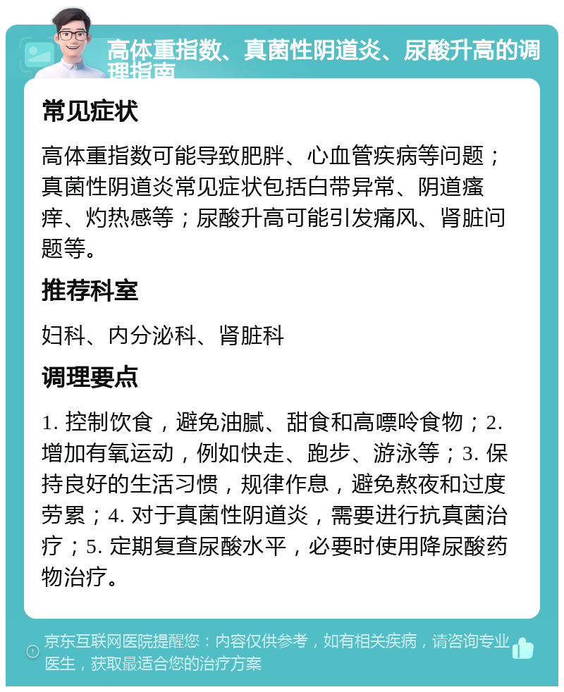 高体重指数、真菌性阴道炎、尿酸升高的调理指南 常见症状 高体重指数可能导致肥胖、心血管疾病等问题；真菌性阴道炎常见症状包括白带异常、阴道瘙痒、灼热感等；尿酸升高可能引发痛风、肾脏问题等。 推荐科室 妇科、内分泌科、肾脏科 调理要点 1. 控制饮食，避免油腻、甜食和高嘌呤食物；2. 增加有氧运动，例如快走、跑步、游泳等；3. 保持良好的生活习惯，规律作息，避免熬夜和过度劳累；4. 对于真菌性阴道炎，需要进行抗真菌治疗；5. 定期复查尿酸水平，必要时使用降尿酸药物治疗。