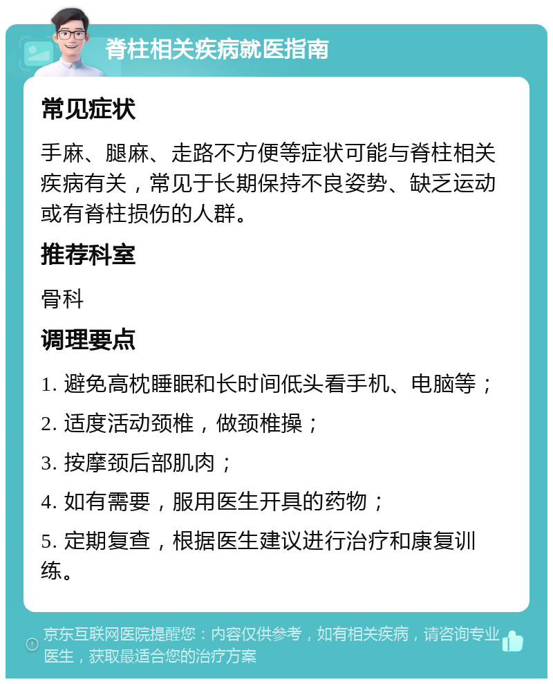 脊柱相关疾病就医指南 常见症状 手麻、腿麻、走路不方便等症状可能与脊柱相关疾病有关，常见于长期保持不良姿势、缺乏运动或有脊柱损伤的人群。 推荐科室 骨科 调理要点 1. 避免高枕睡眠和长时间低头看手机、电脑等； 2. 适度活动颈椎，做颈椎操； 3. 按摩颈后部肌肉； 4. 如有需要，服用医生开具的药物； 5. 定期复查，根据医生建议进行治疗和康复训练。