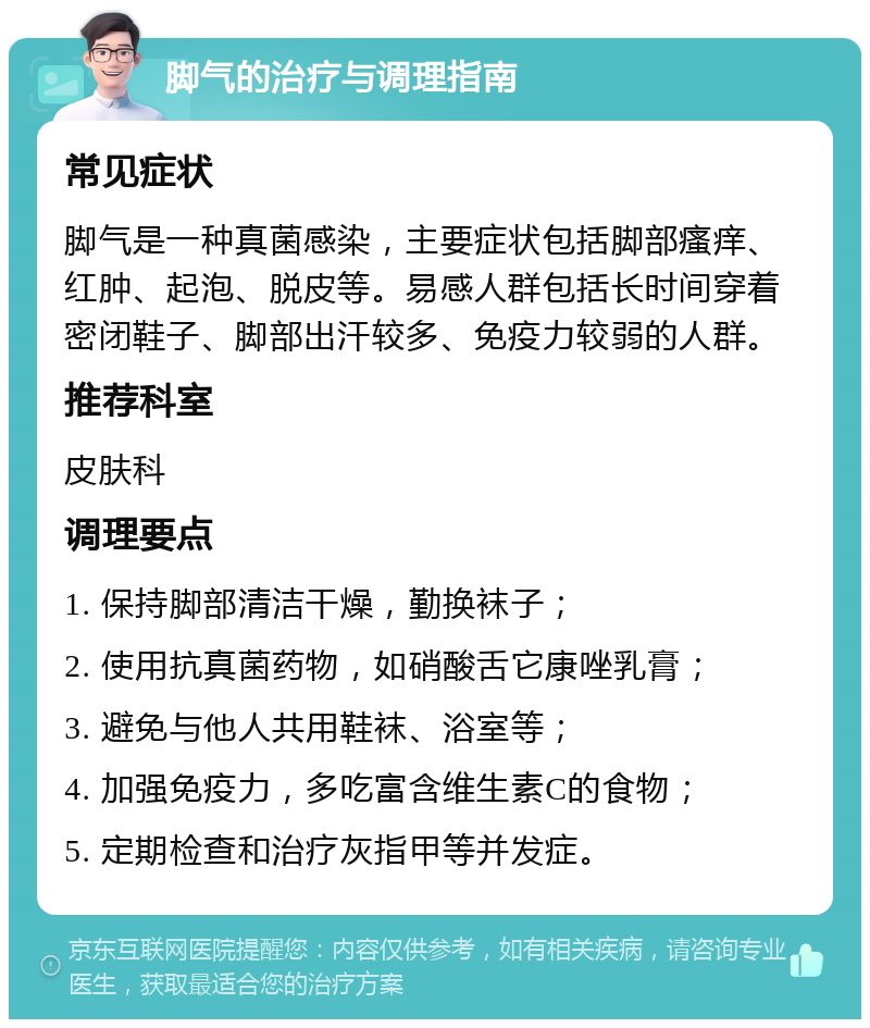 脚气的治疗与调理指南 常见症状 脚气是一种真菌感染，主要症状包括脚部瘙痒、红肿、起泡、脱皮等。易感人群包括长时间穿着密闭鞋子、脚部出汗较多、免疫力较弱的人群。 推荐科室 皮肤科 调理要点 1. 保持脚部清洁干燥，勤换袜子； 2. 使用抗真菌药物，如硝酸舌它康唑乳膏； 3. 避免与他人共用鞋袜、浴室等； 4. 加强免疫力，多吃富含维生素C的食物； 5. 定期检查和治疗灰指甲等并发症。