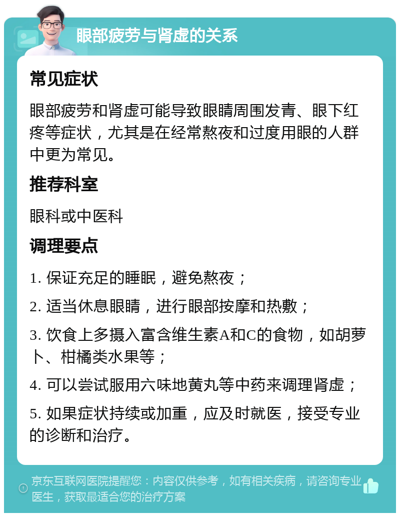 眼部疲劳与肾虚的关系 常见症状 眼部疲劳和肾虚可能导致眼睛周围发青、眼下红疼等症状，尤其是在经常熬夜和过度用眼的人群中更为常见。 推荐科室 眼科或中医科 调理要点 1. 保证充足的睡眠，避免熬夜； 2. 适当休息眼睛，进行眼部按摩和热敷； 3. 饮食上多摄入富含维生素A和C的食物，如胡萝卜、柑橘类水果等； 4. 可以尝试服用六味地黄丸等中药来调理肾虚； 5. 如果症状持续或加重，应及时就医，接受专业的诊断和治疗。