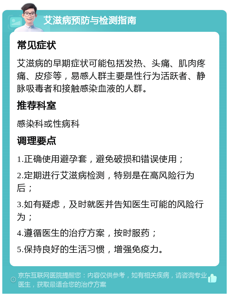 艾滋病预防与检测指南 常见症状 艾滋病的早期症状可能包括发热、头痛、肌肉疼痛、皮疹等，易感人群主要是性行为活跃者、静脉吸毒者和接触感染血液的人群。 推荐科室 感染科或性病科 调理要点 1.正确使用避孕套，避免破损和错误使用； 2.定期进行艾滋病检测，特别是在高风险行为后； 3.如有疑虑，及时就医并告知医生可能的风险行为； 4.遵循医生的治疗方案，按时服药； 5.保持良好的生活习惯，增强免疫力。